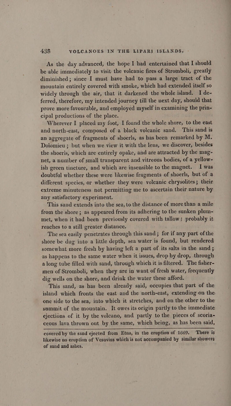 As the day advanced, the hope I had entertained that I should be able immediately to visit the volcanic fires of Stromboli, greatly diminished; since I must have had to pass a large tract of the mountain entirely covered with smoke, which had extended itself so widely through the air, that it darkened the whole island. I de- ferred, therefore, my intended journey till the next day, should that prove more favourable, and employed myself in examining the prin- cipal productions of the place. Wherever I placed my foot, I found the whole shore, to the east and north-east, composed of a black volcanic sand. This sand is an aggregate of fragments of shoerls, as has been remarked by M. Doiomieu ; but when we view it with the lens, we discover, besides the shoerls, which are entirely opake, and are attracted by the mag- net, a number of small transparent and vitreous bodies, of a yellow- ish green tincture, and which are insensible to the magnet. I was doubtful whether these were likewise fragments of shoerls, but of a different species, or whether they were volcanic chrysolites; their extreme minuteness not permitting me to ascertain their nature by any satisfactory experiment. This sand extends into the sea, to the distance of more than a mile from the shore ; as appeared from its adhering to the sunken plum- met, when it had been previously covered with tallow; probably it reaches to a still greater distance, The sea easily penetrates through this sand ; Bhi if any part of the shore be dug into a little depth, sea water is found, but rendered somewhat more fresh by having left a part of its salts in the sand ; as happens to the same water when it issues, drop by drop, fuse along tube filled with sand, through which it is filtered. The fisher- men of Stromboli, when they are in want of fresh water, frequently dig wells on the shore, and drink the water these afford. This sand, as has been already said, occupies that part of the island which fronts the east and the north-east, extending on the one side to the sea, into which it stretches, and on the other to the summit of the mountain. It owes its origin partly to the immediate ejections of it by the volcano, and partly to the pieces of scoria- ceous lava thrown out by the same, which being, as has been said, covered by the sand ejected from Etna, in the eruption of 1669. There is likewise no eruption of Vesuvius which is not accompanied by similar showers of sand and ashes.