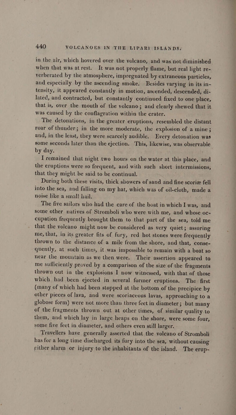 in the air, which hovered over the volcano, and was not diminished when that was at rest. It was not properly flame, but real light re- verberated by the atmosphere, impregnated by extraneous particles, and especially by the ascending smoke. Besides varying in its in~ tensity, it appeared constantly in motion, aseended, descended, di- lated, and contracted, but constantly continued fixed to one place, that is, over the mouth of the volcano; and clearly shewed that it was caused by the conflagration within the crater. The detonations, in the greater eruptions, resembled the distant roar of thunder; in the more moderate, the explosion of a mine ; and, in the least, they were scarcely audible. Every detonation was some seconds later than the ejection. This, likewise, was observable by day. T remained that night two hours on the water at this place, and the eruptions were so frequent, and with such short intermissions, that they might be said to be continual. During both these visits, thick showers of sand and fine scoriz fell into the sea, and falling on my hat, which was of oil-cloth, made a noise like a smal! hail. The five sailors who had the care of the boat in which I was, and some other natives of Stromboli who were with me, and whose oc- cupation frequently brought them to that part of the sea, told me that the voleano might now be considered as very quiet ; assuring me, that, in its greater fits of fury, red hot stones were frequently thrown to the distance of a mile from the shore, and that, conse- quently, at such times, it was impossible to remain with a boat so near the mountain as we then were. Their assertion appeared to me sufficiently proved by a comparison of the size of the fragments thrown out in the explosions I now witnessed, with that of those which had been ejected in several former eruptions. The. first (many of which had been stopped at the bottom of the precipice by other pieces of lava, and were scoriaceous lavas, approaching to a globose form) were not more than three feet in diameter; but many of the fragments thrown out at other times, of similar quality to them, and which lay in large heaps on the shore, were some four, some five feet in diameter, and others even still larger. Travellers have generally asserted that the volcano of Stromboli has for a long time discharged its fury into the sea, without causing either alarm or injury to the inhabitants of the island. The erup-