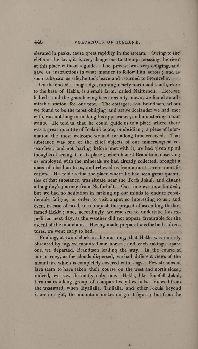 elevated in peaks, cause great rapidity in the stream. Owing to the clefts in the lava, it is very dangerous to attempt crossing the river at this place without a guide. The provost was very obliging, and gave us instructions in what manner to follow him across ; and as soon as he saw us safe, he took leave and returned to Storuvellir. On the end of a long ridge, running nearly north and south, close to the base of Hekla, is a small farm, called Naifurholt.. Here we halted ; and the grass having been recently mown, we found an ad-. mirable station for our tent. The cottager, Jon Brandtson, whom we found to be the most obliging and active Icelander we had met with, was not long in making his appearance, and ministering to our -wants. He told us that he could guide us to a place where there was a great quantity of Iceland agate, or obsidian ; a piece of infor- mation the most welcome we had for a long time received. That substance was one of the chief objects of our mineralogical re- searches; and not having before met with it, we had given up all thoughts of seeing it in its place ; when honest Brandtson, observing ‘us employed with the minerals we had already collected, brought a mass of obsidian to us, and relieved us from a most severe mortifi- cation. He told us that the place where he had seen great quanti- ties of that substance, was situate near the Torfa Jokul, and distant a long day’s journey from Naifurholt. Our time was now limited ; but we had no hesitation in making up our minds to endure consi- derable fatigue, in order to visit a spot so interesting to us; and even, in case of need, to relinquish the project of ascending the far- famed Hekla; and, accordingly, we resolved to undertake this ex- pedition next day, as the weather did not appear favourable for the ascent of the mountain. Having made preparations for both adven- tures, we went early to bed. Finding, at two o’clock in the morning, that Hekla was entirely obscured by fog, we mounted our horses; and each taking a spare one, we departed, Brandtson leading the way. In the course of our journey, as the clouds dispersed, we had different views of the mountain, which is completely covered with slags. Few streams of lava seem to have taken their course on the west and north sides ; indeed, we saw distinctly only one. ‘Hekla, like Snefell Jokul, terminates a long group of comparatively low hills. Viewed from the westward, when Eyafialla, Tinfialla, and other Jokuls beyond it are in sight, the mountain makes no great figure ; but from the