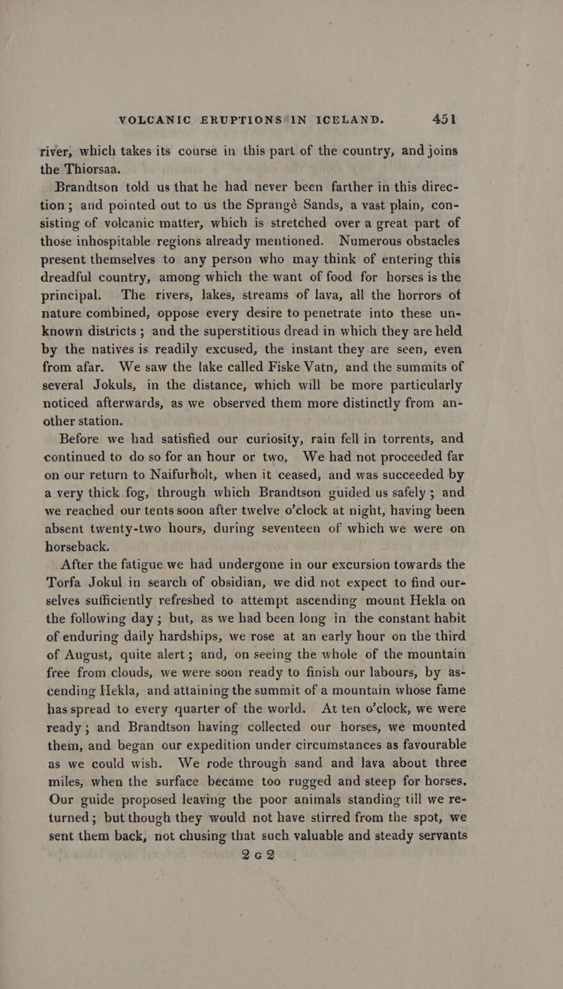 river, which takes its course in this part of the country, and joins the Thiorsaa. Brandtson told us that he had never been farther in this direc- tion; and pointed out to us the Sprangé Sands, a vast plain, con- sisting of volcanic matter, which is stretched over a great part of those inhospitable regions already mentioned. Numerous obstacles present themselves to any person who may think of entering this dreadful country, among which the want of food for horses is the principal. The rivers, lakes, streams of lava, all the horrors of nature combined, oppose every desire to penetrate into these un- known districts ; and the superstitious dread in which they are held by the natives is readily excused, the instant they are seen, even from afar. We saw the lake called Fiske Vatn, and the summits of several Jokuls, in the distance, which will be more particularly noticed afterwards, as we observed them more distinctly from an- other station. Before we had satisfied our curiosity, rain fell in torrents, and continued to do so for an hour or two, We had not proceeded far on our return to Naifurholt, when it ceased, and was succeeded by a very thick fog, through which Brandtson guided us safely; and we reached our tents soon after twelve o’clock at night, having been absent twenty-two hours, during seventeen of which we were on horseback. After the fatigue we had undergone in our excursion towards the Torfa Jokul in search of obsidian, we did not expect to find our- selves sufficiently refreshed to attempt ascending mount Hekla on the following day ; but, as we had been long in the constant habit of enduring daily hardships, we rose at an early hour on the third of August, quite alert; and, on seeing the whole of the mountain free from clouds, we were soon ready to finish our labours, by as- cending Hekla, and attaining the summit of a mountain whose fame has spread to every quarter of the world. At ten o’clock, we were ready ; and Brandtson having collected our horses, we mounted them, and began our expedition under circumstances as favourable as we could wish. We rode through sand and lava about three miles, when the surface became too rugged and steep for horses, Our guide proposed leaving the poor animals standing till we re- turned; but though they would not have stirred from the spot, we sent them back, not chusing that such valuable and steady servants 262
