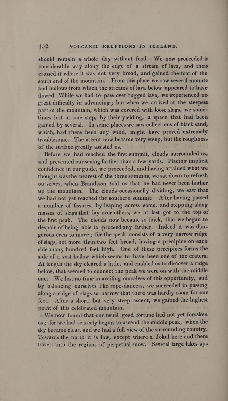 should remain a whole day without food.- We now proceeded a considerable way along the edge of a stream of lava, and thew crossed it where it was not very broad, and gained the foot of the south end of the mountain. From this place we saw several mounts and hollows from which the streams of lava below appeared to have flowed. While we had to pass over rugged lava, we experienced no great difficulty in advancing ; but when we arrived at the steepest part of the mountain, which was covered with loose slags, we some- times lost at one step, by their yielding, a space that had been gained by several. In some places we saw collections of black sand, which, had there been any wind, might have proved extremely troublesome. The ascent now became very steep, but the roughness ‘of the surface greatly assisted us. Before we had reached the first summit, clouds surrounded us, and prevented our seeing farther than a few yards. Placing implicit confidence in our guide, we proceeded, and having attained what we thought was the nearest of the three summits, we sat down to refresh ourselves, when Brandtson told us that he had never been higher up the mountain. The clouds occasionally dividing, we saw that we had not yet reached the southern summit. After having passed a number of fissures, by leaping across some, and stepping along masses of slags that lay over others, we at last got to the top of the first peak. The clouds now became so thick, that we began to despair of being able to proceed any farther. Indeed it was dan- gerous even to move; for the peak consists of a very narrow ridge of slags, not more than two feet broad, having a precipice on each side many hundred feet high. One of these precipices forms the side of a vast hollow which seems to have been one of the craters: At length the sky cleared a little, and enabled us to discover a ridge below, that seemed to connect the peak we were on with the middle ene. We lost no time in availing ourselves of this opportunity, and by balancing ourselves like rope-dancers, we succeeded in passing along a ridge of slags so narrow that there was hardly room for our feet. After a short, but very steep ascent, we gained the highest point of this celebrated mountain. We now found that our usual good fortune had not yet forsaken us; for we had searcely begun to ascend the middle peak, when the sky became clear, and we hada full view of the surrounding country. Towards the north it is low, except where a Jokul here and there towers into the regions of perpetual snow. Several large lakes ap-