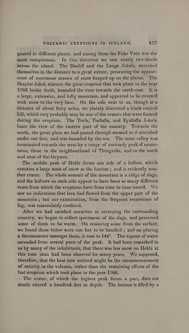 peared in different places, and among them the Fiske Vatn was the most conspicuous, In this direction we saw nearly two-thirds across the island. The Blefell and the Lange Jokuls, stretched themselves in the distance to a great extent, presenting the appear- ance of enormous masses of snow heaped up on the plains. The Skaptar Jokul, whence the great eruption that took place in the year 1783 broke forth, bounded the view towards the north-east. It is a large, extensive, and lofty mountain, and appeared to be covered with snow to the very base. On the side next to us, though ata distance of about forty miles, we plainly discerned a black conical hill, which very probably may be one of the craters that were formed during the eruption. The Torfa, Tinfialla, and Eyafialla Jokuls, limit the view of the eastern part of the country. Towards the south, the great plain we had passed through seemed as if stretched under our feet, and was bounded by the sea. The same valley was terminated towards the west by a'range of curiously peaked moun- tains, those in the neighbourhood of Thingvalla, and to the north and west of the Geysers. The middle peak of Hekla forms one side of a hollow, which contains a large mass of snow at the bottom ; and is evidently ano- ther crater. ‘The whole summit of the mountain is a ridge of slags, and the hollows on each side appear to have been so many different vents from which the eruptions have from time to time issued. We saw no indications that lava had flowed from the upper part of the mountain ; but our examination, from the frequent recurrence of fog, was unavoidably confined. After we had satisfied ourselves in surveying the surrounding country, we began to collect specimens of the slags, and perceived some of them to be warm. On removing some from the surface, we found those below were too hot to be handled ; and on placing a thermometer amongst them, it rose to 144°. The vapour of water ascended from several parts of the peak. It had been remarked to us by many of the inhabitants, that there was less snow on Hekla at this time than had been observed for many years. We supposed, therefore, that the heat now noticed might be the recommencement of activity in the volcano, rather than the remaining effects of the jast eruption which took place in the year 1766. The crater, .of which the highest peak forms a part, does not much exceed a hundred. feet in depth. The bottom is filled by a
