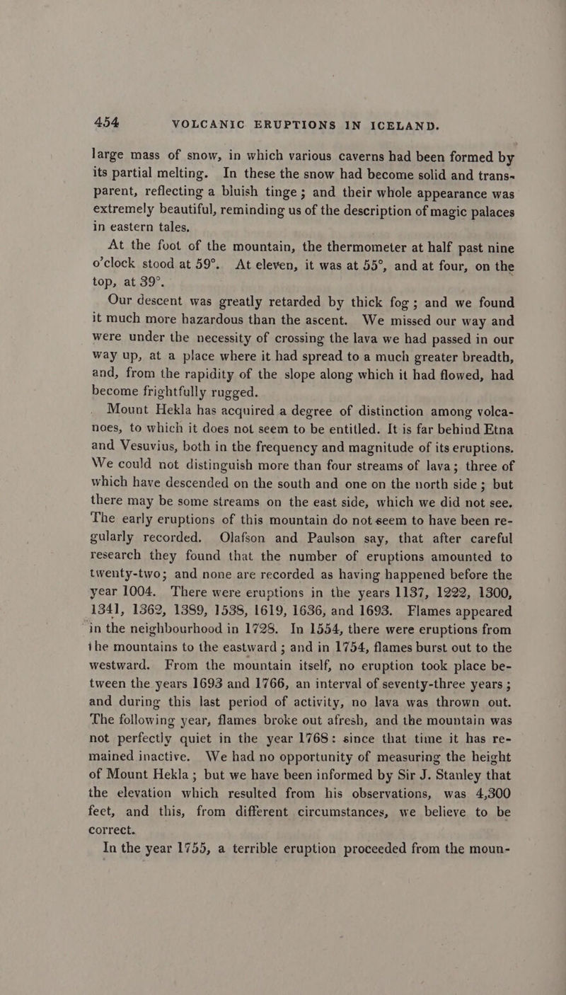 large mass of snow, in which various caverns had been formed by its partial melting. In these the snow had become solid and trans- parent, reflecting a bluish tinge ; and their whole appearance was extremely beautiful, reminding us of the description of magic palaces in eastern tales, At the foot of the mountain, the thermometer at half past nine o’clock stood at 59°. At eleven, it was at 55°, and at four, on the top, at 39°. Our descent was greatly retarded by thick fog; and we found it much more hazardous than the ascent. We missed our way and were under the necessity of crossing the lava we had passed in our way up, at a place where it had spread to a much greater breadth, and, from the rapidity of the slope along which it had flowed, had become frightfully rugged. Mount Hekla has acquired a degree of distinction among volca- noes, to which it does not seem to be entitled. It is far behind Etna and Vesuvius, both in the frequency and magnitude of its eruptions. We could not distinguish more than four streams of lava; three of which have descended on the south and one on the north side ; but there may be some streams on the east side, which we did not see. The early eruptions of this mountain do not seem to have been re- gularly recorded. Olafson and Paulson say, that after careful research they found that the number of eruptions amounted to twenty-two; and none are recorded as having happened before the year 1004. There were eruptions in the years 1137, 1222, 1300, 1341, 1362, 1389, 1538, 1619, 1636, and 1693. Flames appeared in the neighbourhood in 1728. In 1554, there were eruptions from ihe mountains to the eastward ; and in 1754, flames burst out to the westward. From the mountain itself, no eruption took place be- tween the years 1693 and 1766, an interval of seventy-three years ; and during this last period of activity, no lava was thrown out. The following year, flames broke out afresh, and the mountain was not perfectly quiet in the year 1768: since that time it has re- mained inactive. We had no opportunity of measuring the height of Mount Hekla; but we have been informed by Sir J. Stanley that the elevation which resulted from his observations, was 4,300 feet, and this, from different circumstances, we believe to be correct. In the year 1755, a terrible eruption proceeded from the moun-