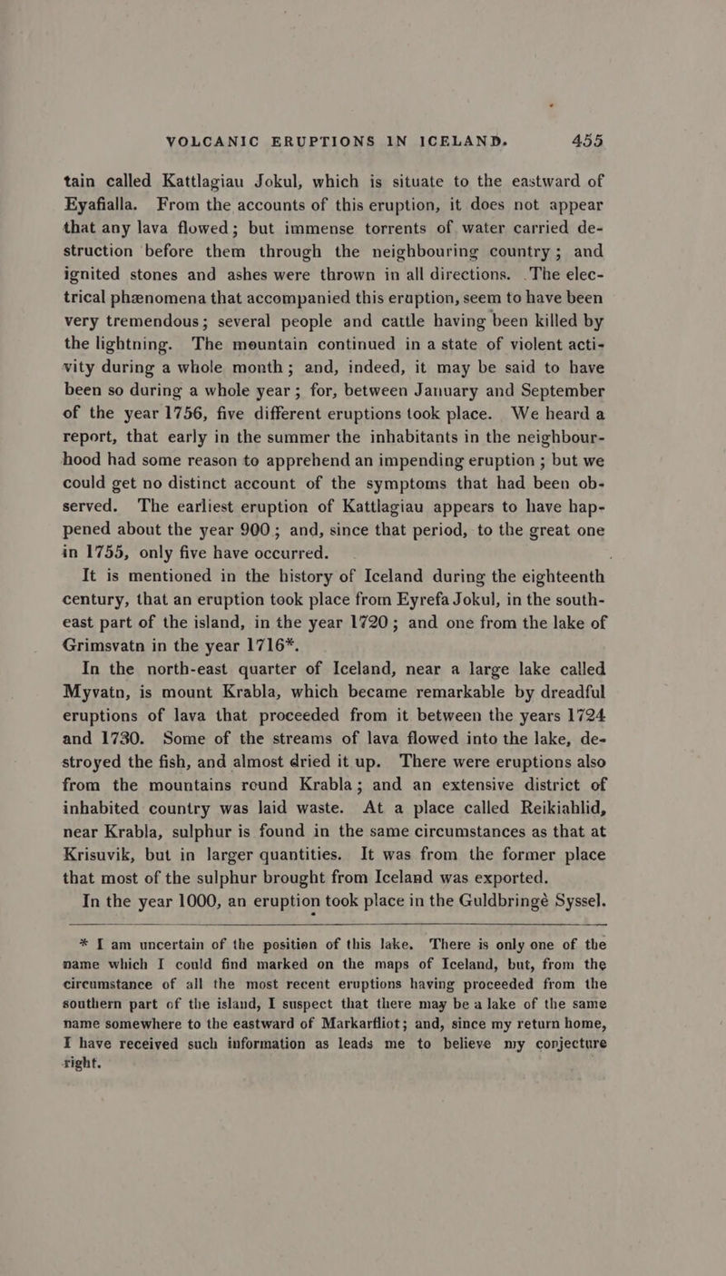 tain called Kattlagiau Jokul, which is situate to the eastward of Eyafialla. From the accounts of this eruption, it does not appear that any lava flowed; but immense torrents of water carried de- struction before them through the neighbouring country; and ignited stones and ashes were thrown in all directions. .The elec- trical pheenomena that accompanied this eruption, seem to have been very tremendous; several people and cattle having been killed by the lightning. The mountain continued in a state of viclent acti- vity during a whole month; and, indeed, it may be said to have been so during a whole year ; for, between January and September of the year 1756, five different eruptions took place. We heard a report, that early in the summer the inhabitants in the neighbour- hood had some reason to apprehend an impending eruption ; but we could get no distinct account of the symptoms that had been ob- served. The earliest eruption of Kattlagiau appears to have hap- pened about the year 900; and, since that period, to the great one in 1755, only five have occurred. It is mentioned in the history of Iceland during the eighteenth century, that an eruption took place from Eyrefa Jokul, in the south- east part of the island, in the year 1720; and one from the lake of Grimsvatn in the year 1716*. In the north-east quarter of Iceland, near a large lake called Myvatn, is mount Krabla, which became remarkable by dreadful eruptions of lava that proceeded from it between the years 1724 and 1730. Some of the streams of lava flowed into the lake, de- stroyed the fish, and almost dried it up. There were eruptions also from the mountains reund Krabla; and an extensive district of inhabited country was laid waste. At a place called Reikiahlid, near Krabla, sulphur is found in the same circumstances as that at Krisuvik, but in larger quantities. It was from the former place that most of the sulphur brought from Iceland was exported. In the year 1000, an eruption took place in the Guldbringé Syssel. * I am uncertain of the position of this lake. There is only one of the name which I could find marked on the maps of Iceland, but, from the circumstance of all the most recent eruptions having proceeded from the southern part of the island, I suspect that there may be a lake of the same name somewhere to the eastward of Markarfliot; and, since my return home, I have received such information as leads me to believe my conjecture right.