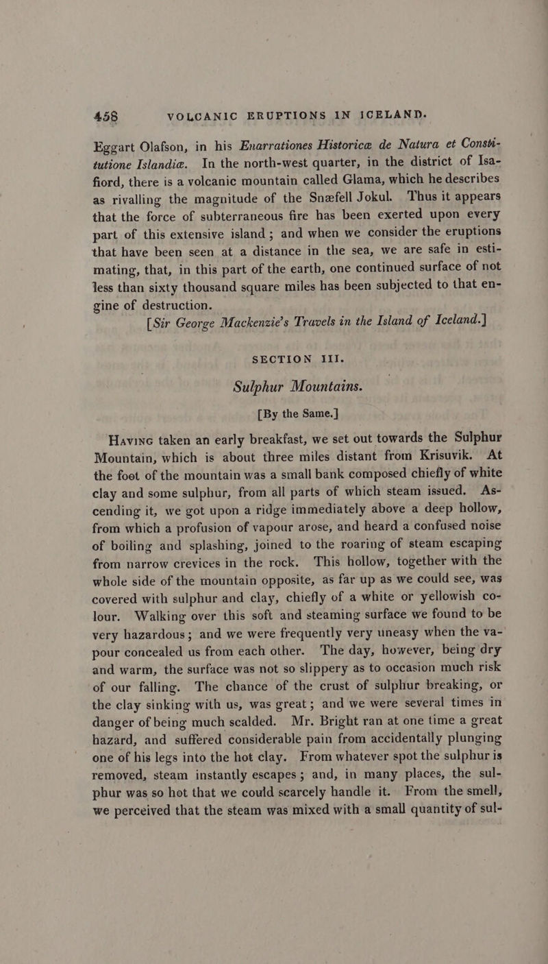 Eggart Olafson, in his Enarrationes Historice de Natura et Consti- tutione Islandia. In the north-west quarter, in the district of Isa- fiord, there is a volcanic mountain called Glama, which he describes as rivalling the magnitude of the Snefell Jokul. Thus it appears that the force of subterraneous fire has been exerted upon every part of this extensive island; and when we consider the eruptions that have been seen at a distance in the sea, we are safe in esti- mating, that, in this part of the earth, one continued surface of not Jess than sixty thousand square miles has been subjected to that en- gine of destruction. [Sir George Mackenzie’s Travels in the Island of Iceland.] SECTION Ill. Sulphur Mountains. [By the Same.] Havine taken an early breakfast, we set out towards the Sulphur Mountain, which is about three miles distant from Krisuvik. At the foot of the mountain was a small bank composed chiefly of white clay and some sulphur, from all parts of which steam issued. As- cending it, we got upon a ridge immediately above a deep hollow, from which a profusion of vapour arose, and heard a confused noise of boiling and splashing, joined to the roaring of steam escaping from narrow crevices in the rock. This hollow, together with the whole side of the mountain opposite, as far up as we could see, was covered with sulphur and clay, chiefly of a white or yellowish co- lour. Walking over this soft and steaming surface we found to be very hazardous; and we were frequently very uneasy when the va- pour concealed us from each other. The day, however, being dry and warm, the surface was not so slippery as to occasion much risk of our falling. The chance of the crust of sulphur breaking, or the clay sinking with us, was great; and we were several times in danger of being much scalded. Mr. Bright ran at one time a great hazard, and suffered considerable pain from accidentally plunging one of his legs into the hot clay. From whatever spot the sulphur is removed, steam instantly escapes; and, in many places, the sul- phur was so hot that we could scarcely handle it. From the smell, we perceived that the steam was mixed with a small quantity of sul-