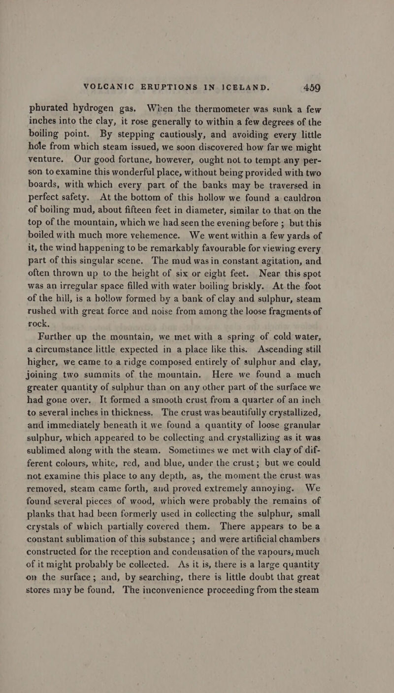 phurated hydrogen gas. Wien the thermometer was sunk a few inches into the clay, it rose generally to within a few degrees of the boiling point. By stepping cautiously, and avoiding every little hole from which steam issued, we soon discovered how far we might venture. Our good fortune, however, ought not to tempt any per- son to examine this wonderful place, without being provided with two boards, with which every part of the banks may be traversed in perfect safety. At the bottom of this hollow we found a cauldron of boiling mud, about fifteen feet in diameter, similar to that on the top of the mountain, which we had seen the evening before ; but this boiled with much more vehemence. We went within a few yards of it, the wind happening to be remarkably favourable for viewing every part of this singular scene. The mud wasin constant agitation, and often thrown up to the height of six or eight feet. Near this spot was an irregular space filled with water boiling briskly. At the foot of the hill, is a bollow formed by a bank of clay and sulphur, steam rushed with great force and noise from among the loose fragments of rock, Further up the mountain, we met with a spring of cold water, a circumstance little expected in a place like this. Ascending still higher, we came to a ridge composed entirely of sulphur and clay, joining two summits of the mountain. Here we found a much greater quantity of sulphur than on any other part of the surface we had gone over, It formed a smooth crust from a quarter of an inch to several inches in thickness. The crust was beautifully crystallized, aud immediately beneath it we found a quantity of loose granular sulphur, which appeared to be collecting and crystallizing as it was sublimed along with the steam. Sometimes we met with clay of dif- ferent colours, white, red, and blue, under the crust; but we could not examine this place to any depth, as, the moment the crust was removed, steam came forth, aud proved extremely annoying. We found several pieces of wood, which were probably the remains of planks that had been formerly used in collecting the sulphur, small crystals of which partially covered them. There appears to be a constant sublimation of this substance ; and were artificial chambers constructed for the reception and condensation of the vapours, much of it might probably be collected. As it is, there is a large quantity on the surface; and, by searching, there is little doubt that great stores may be found. The inconvenience proceeding from the steam