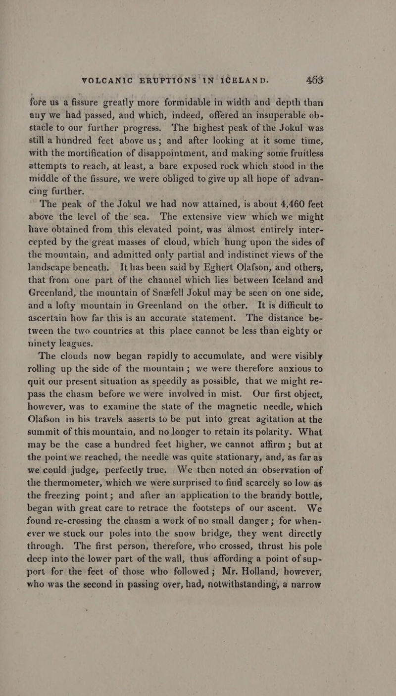 fore us a fissure greatly more formidable in width and depth than any we had passed, and which, indeed, offered an insuperable ob- stacle to our further progress. The highest peak of the Jokul was still a hundred feet above us; and after looking at it some time, with the mortification of disappointment, and making some fruitless attempts to reach, at least, a bare exposed rock which stood in the middle of the fissure, we were obliged to give up all hope of advan- cing further. The peak of the Jokul we had now attained, is about 4,460 feet above the level of the’sea. The extensive view which we might have obtained from this elevated point, was almost entirely inter- cepted by the great masses of cloud, which hung upon the sides of the mountain, and admitted only partial and indistinct views of the landscape beneath. It has been said by Eghert Olafson, and others, that from one part of the channel which lies between Iceland and Greenland, the mountain of Snzfell Jokul may be seen on one side, and a lofty mountain in Greenland on the other. It is difficult to ascertain how far this is an accurate statement. The distance be- tween the two countries at this place cannot be less than eighty or ninety leagues. The clouds now began rapidly to accumulate, and were visibly rolling up the side of the mountain ; we were therefore anxious to guit our present situation as speedily as possible, that we might re- pass the chasm before we were involved in mist. Our first object, however, was to examine the state of the magnetic needle, which Olafson in his travels asserts to be put into great agitation at the summit of this mountain, and no longer to retain its polarity. What may be the case a hundred feet higher, we cannot affirm; but at the point we reached, the needle was quite stationary, and, as far as we could judge, perfectly true. We then noted an observation of the thermometer, which we were surprised to find scarcely so low as the freezing point; and after an application to the brandy bottle, began with great care to retrace the footsteps of our ascent. We found re-crossing the chasm a work of no small danger; for when- ever we stuck our poles into the snow bridge, they went directly through. The first person, therefore, who crossed, thrust his pole deep into the lower part of the wall, thus affording a point of sup- port for the feet of those who followed; Mr. Holland, however, who was the second in passing over, had, notwithstanding, a narrow