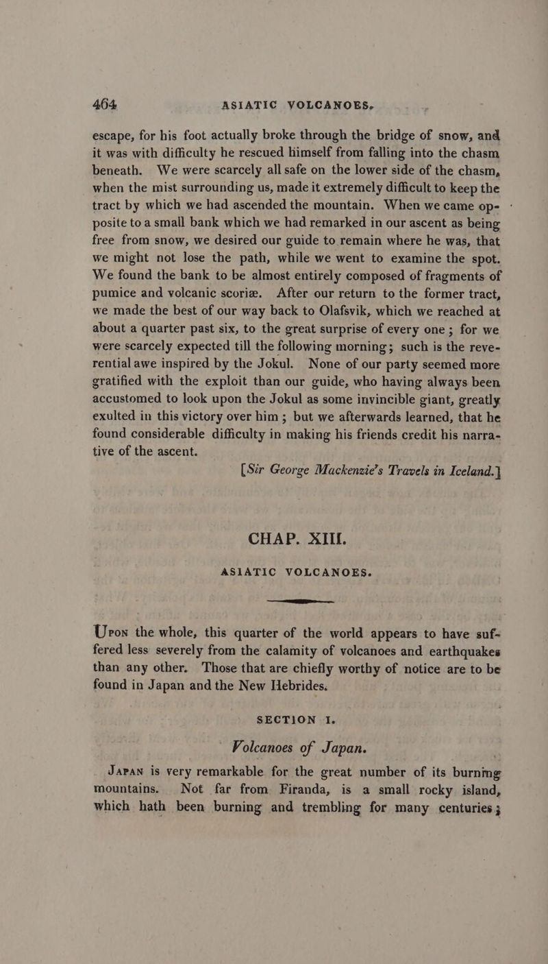 escape, for his foot actually broke through the bridge of snow, and it was with difficulty he rescued himself from falling into the chasm beneath. We were scarcely all safe on the lower side of the chasm, when the mist surrounding us, made it extremely difficult to keep the tract by which we had ascended the mountain. When we came op- - posite to a small bank which we had remarked in our ascent as being free from snow, we desired our guide to remain where he was, that we might not lose the path, while we went to examine the spot. We found the bank to be almost entirely composed of fragments of pumice and volcanic scorie. After our return to the former tract, we made the best of our way back to Olafsvik, which we reached at about a quarter past six, to the great surprise of every one; for we were scarcely expected till the following morning; such is the reve- rential awe inspired by the Jokul. None of our party seemed more gratified with the exploit than our guide, who having always been accustomed to look upon the Jokul as some invincible giant, greatly exulted in this victory over him ; but we afterwards learned, that he found considerable difficulty in making his friends credit his narra- tive of the ascent. [Sir George Mackenzie’s Travels in Iceland.} CHAP. XIII. ASIATIC VOLCANOES. ES Urow the whole, this quarter of the world appears to have suf- fered less severely from the calamity of volcanoes and earthquakes than any other. Those that are chiefly worthy of notice are to be found in Japan and the New Hebrides. SECTION I. - Volcanoes of Japan. Japan is very remarkable for the great number of its burnmg mountains. Not far from Firanda, is a small rocky island, which hath been burning and trembling for many centuries 3