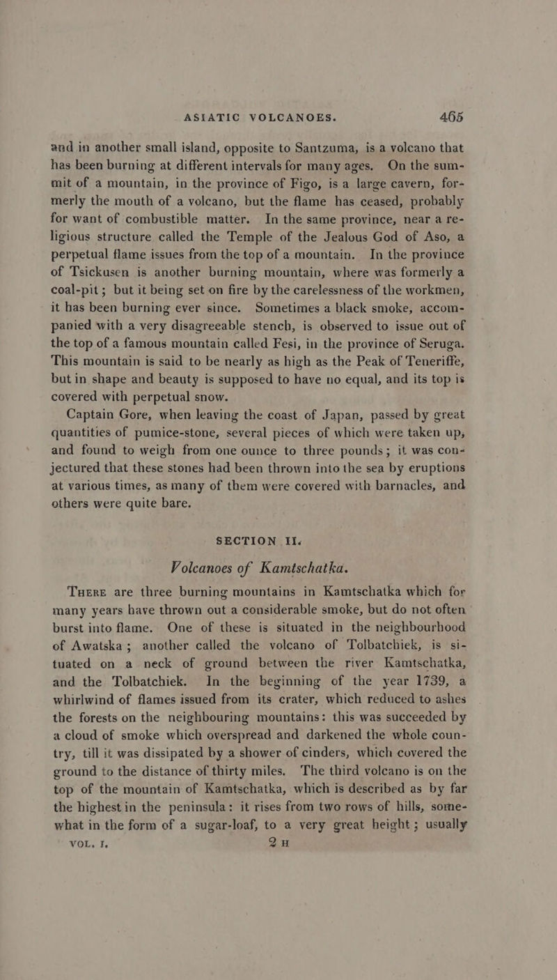and in another small island, opposite to Santzuma, is a volcano that has been burning at different intervals for many ages. On the sum- mit of a mountain, in the province of Figo, is a large cavern, for- merly the mouth of a volcano, but the flame has ceased, probably for want of combustible matter. In the same province, near a re- ligious structure called the Temple of the Jealous God of Aso, a perpetual flame issues from the top of a mountain. In the province of Tsickusen is another burning mountain, where was formerly a coal-pit ; but it being set on fire by the carelessness of the workmen, it has been burning ever since. Sometimes a black smoke, accom- panied with a very disagreeable stench, is observed to issue out of the top of a famous mountain called Fesi, in the province of Seruga. This mountain is said to be nearly as high as the Peak of Teneriffe, but in shape and beauty is supposed to have no equal, and its top is covered with perpetual snow. Captain Gore, when leaving the coast of Japan, passed by great quantities of pumice-stone, several pieces of which were taken up, and found to weigh from one ounce to three pounds; it was con- jectured that these stones had been thrown into the sea by eruptions at various times, as many of them were covered with barnacles, and others were quite bare. SECTION Ii. Volcanoes of Kamtschatka. Tuere are three burning mountains in Kamtschatka which for many years have thrown out a considerable smoke, but do not often burst into flame. One of these is situated in the neighbourhood of Awatska; another called the volcano of Tolbatchiek, is si- tuated on a neck of ground between the river Kamtschatka, and the Tolbatchiek. In the beginning of the year 1739, a whirlwind of flames issued from its crater, which reduced to ashes the forests on the neighbouring mountains: this was succeeded by a cloud of smoke which overspread and darkened the whole coun- try, till it was dissipated by a shower of cinders, which covered the ground to the distance of thirty miles. The third volcano is on the top of the mountain of Kamtschatka, which is described as by far the highest in the peninsula: it rises from two rows of hills, some- what in the form of a sugar-loaf, to a very great height ; usually VOL. I. 2H