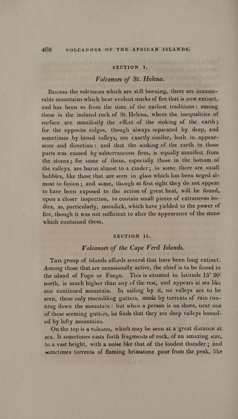 SECTION I. Volcanoes of St. Helena. Besipes the volcanoes which are still burning, there are innume- rable mountains which bear evident marks of fire that is now extinct, and has been so from the time of the earliest traditions: among these is the isolated rock of St. Helena, where the inequalities of surface are manifestly the effect of the sinking of the earth; for the opposite ridges, though always separated by deep, and sometimes by broad valleys, are exactly similar, both in appear- ance and direction: and that the sinking of the earth in those parts was caused by subterraneous fires, is equally manifest from the stones; for some of them, especially those in the bottom -of the valleys, are burnt almost to a cinder; in some there are small bubbles, like those that are seen in glass which has been urged al- most to fusion; and some, though at first sight they do not appear to have been exposed to the action of great heat, will. be found, upon a closer inspection, to contain small pieces of extraneous bo- dies, as, particularly, mundick, which have yielded to the power of fire, though it was not sufficient to alter the appearance of the stone which contained them. SECTION It. Volcanoes of the Cape Verd Islands. Tuis group of islands affords several that have been long extinct. Among those that are occasionally active, the chief is to be found in the island of Fogo or Fuego. This is situated in latitude 15° 20° north, is much higher than any of the rest, and appears at sea like one continued mountain. In sailing by it, no valleys are to be seen, these only resembling gutters, made by torrents of rain run- ning down the mountain : but when a person is on shore, near one of these seeming gutters, he finds that they are deep valleys bound- ed by lofty mountains. On the top is a velcano, which may be seen at a great distance at sea. It sometimes casts forth fragments of rock, of an amazing size, to a vast height, with a noise like that of the loudest thunder ; and sometimes torrents of flaming brimstone pour from the peak, like