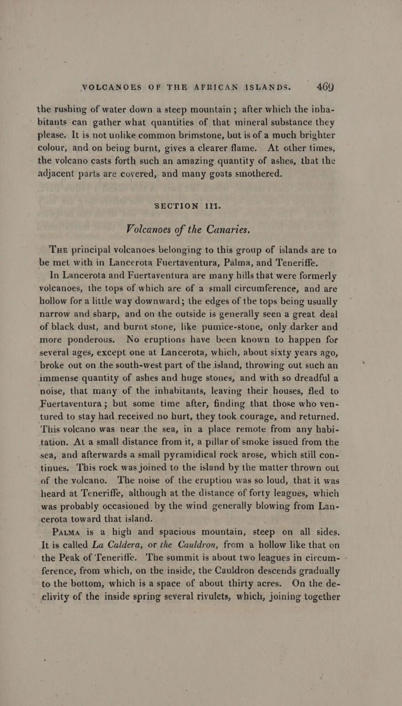 the rushing of water down a steep mountain ; after which the inha- bitants can gather what quantities of that mineral substance they please. It is not unlike common brimstone, but is of a much brighter colour, and on being burnt, gives a clearer flame. At other times, the volcano casts forth such an amazing quantity of ashes, that the adjacent parts are covered, and many goats smothered. SECTION Ifi. Volcanoes of the Canaries. Tue principal volcanoes belonging to this group of islands are to be met with in Lancerota Fuertaventura, Palma, and Teneriffe. In Lancerota and Fuertaventura are many hills that were formerly volcanoes, the tops of which are of a small circumference, and are hollow for a little way downward; the edges of the tops being usually narrow and sharp, and on the outside is generally seen a great deal of black dust, and burnt stone, like pumice-stone, only darker and more ponderous. No eruptions have been known to happen for several ages, except one at Lancerota, which, about sixty years ago, broke out on the south-west part of the island, throwing out such an immense quantity of ashes and huge stones, and with so dreadful a noise, that many of the inhabitants, leaving their houses, fled to Fuertaventura ; but some time after, finding that those who ven- tured to stay had received no hurt, they took courage, and returned. This volcano was near the sea, in a place remote from any habi- tation. At a small distance from it, a pillar of smoke issued from the sea, and afterwards a small pyramidical rock arose, which still con- tinues. This rock was joined to the island by the matter thrown out of the volcano. The noise of the eruption was so loud, that it was heard at Teneriffe, although at the distance of forty leagues, which was probably occasioned by the wind generally blowing from Lan- cerota toward that island. Pama is a high and spacious mountain, steep on all sides. It is called La Caldera, or the Cauldron, from a hollow like that on the Peak of Teneriffe. The summit is about two leagues in circum- - ference, from which, on the inside, the Cauldron descends gradually to the bottom, which is a space of about thirty acres. On the de- clivity of the inside spring several rivulets, which, joining together
