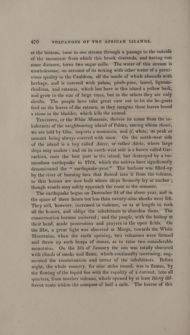 at the bottom, issue in one stream through a passage to the outside ef the mountain from which this brook descends, and having run some distance, turns two sugar mills. The water of this stream is unwholesome, on account of its mixing with other water of a perni- cious quality in the Cauldron, all the inside of which abounds with herbage, and is covered with palms, pitch-pine, laurel, lignum- rhodium, and ratamas, which last have in this island a yellow bark, and grow to the size of large trees, but in the others they are only shrubs. The people here take great care not to let the he-goats feed on the leaves of the ratama, as they imagine those leaves breed a stone in the bladder, which kills the animal. TENERIFFE, or the White Mountain, derives its name from the in- habitants of the neighbouring island of Palma, among whom thener, we are told by Glas, imports a mountain, and #f, white, its peak or summit being always covered with snow. On the north-west side of the island is a bay called Adexe, or rather Adehe, where large ships may anehor : and on its north-west side is a haven called Gar- rachica, once the best port in the island, but destroyed by a tre- mendous earthquake in 1704, which the natives have significantly denominated the “ earthquake-year.” The harbour was filled-up by the river of burning lava that flowed into it from the volcano, so that houses are now built where ships formerly lay at anchor ; though vessels may safely approach the coast in the summer. The earthquake began on December 24 of the above year, and in the space of three hours not less than twenty-nine shocks were felt. They still, however, increased in violence, so as at length to rock all the houses, and oblige the inhabitants to abandon them. The consternation became universal ; and the people, with the bishop at their head, made processions and prayers in the open fields. On the 31st, a great light was observed at Manja, towards the White Mountains, when the earth opening, two volcanoes were formed and threw up such heaps of stones, as to raise two considerable mountains. On the 5th of January the sun was totally obscured with clouds of smoke and flame, which coutinually increasing, aug- mented the consternation and terror of the inhabitants. Before night, the whole country, for nine miles round, was in flames, by the flowing of the liquid fire with the rapidity of a current, into all quarters, from another volcano, which opened by at least thirty dif- ferent vents within the compass of half a mile. The horror of this