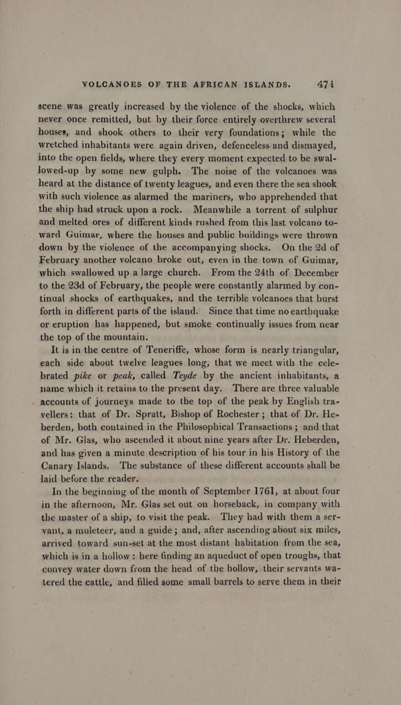 scene was greatly increased by the violence of the shocks, which never once remitted, but by their force entirely overthrew several houses, and shook others to their very foundations; while the wretched inhabitants were again driven, defenceless and dismayed, into the open fields, where they every moment expected to be swal- lowed-up by some new gulph. The noise of the volcanoes was heard at the distance of twenty leagues, and even there the sea shook with such violence as alarmed the mariners, who apprehended that the ship had struck upon a rock. Meanwhile a torrent of sulphur and melted ores of different kinds rushed from this last volcano to- ward Guimar, where the houses and public buildings were thrown down by the violence of the accompanying shocks. On the 2d of February another volcano broke out, even in the town of Guimar, which swallowed up a large church. From the 24th of. December to the 23d of February, the people were constantly alarmed by con- tinual shocks of earthquakes, and the terrible volcanoes that burst forth in different parts of the island. Since that time no earthquake or eruption has happened, but smoke continually issues from near the top of the mountain, It is in the centre of Teneriffe, whose form is nearly triangular, each side about twelve leagues long, that we meet with the cele- brated pike or peak, called Teyde by the ancient inhabitants, a name which it retains to the present day. There are three valuable . accounts of journeys made to the top of the peak by English tra- vellers: that of Dr. Spratt, Bishop of Rochester ; that of Dr. He- berden, both contained in the Philosophical Transactions ; and that of Mr. Glas, who ascended it about. nine years after Dr. Heberden, and has given a minute description of his tour in his History of the Canary Islands. The substance of these different accounts shall be laid before the reader. In the beginning of the month of September 1761, at about four in the afternoon, Mr. Glas set out on horseback, in company with the master of a ship, to visit the peak. They had with them a ser- vant, a muleteer, and a guide; and, after ascending about six miles, arrived toward sun-set at the most distant habitation from the sea, which is in a hollow: here finding an aqueduct of open troughs, that convey water down from the head of the hollow, their servants wa- tered the cattle, and filled some small barrels to serve them in their