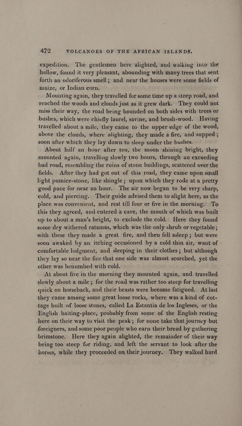 expedition. The gentlemen here alighted, and waiking into the hollow, found it very pleasant, abounding with many trees that sent forth an odoriferous smell; and near the houses were some fields of maize, or Indian corn. Mounting again, they travelled for some time up a steep road, and reached the woods and clouds just as it grew dark. ‘They could not miss their way, the road being bounded on both sides with trees or bushes, which were chiefly laurel, savine, and brush-wood. Having travelled about a mile, they came to the upper edge of the wood, above the clouds, where alighting, they made a fire, and supped ; soon after which they lay down to sleep under the bushes. About half an hour after ten, the moon shining bright, they mounted ayain, travelling slowly two hours, through an exceeding bad road, resembling the ruins of stone buildings, scattered over the fields. After they had got out of this road, they came upon small light pumice-stone, like shingle ; upon which they rode at a pretty good pace for near an hour.. The air now began to be very sharp, cold, and piercing. Their guide advised them to alight here, as the place was convenient, and rest till four or five in the morning. To this they agreed, and entered a cave, the mouth of which was built up to about.a man’s height, to exclude the cold. Here they found some dry withered ratamas, which was the only shrub or vegetable ; with these they made a great fire, and then fell asleep ; but were soon awaked by an itching occasioned by a cold thin air, want of comfortable lodgment, and sleeping in their clothes; but although they lay so near the fire that one side was almost scorched, yet the other was benumbed with cold. : At about five in the morning they mounted again, and travelled slowly about a mile; for the road was rather too steep for travelling quick on horseback, and their beasts were become fatigued. At last they came among some great loose rocks, where was a kind of cot- tage built of loose stones, called La Estantia de los Ingleses, or the English baiting-place, probably from some of the English resting here on their way to visit the peak; for none take that journey but foreigners, and some poor people who earn their bread by gathering brimstone. Here they again alighted, the remainder of their way being too steep for riding, and left the servant to look after the horses, while they proceeded on their journey. They walked hard