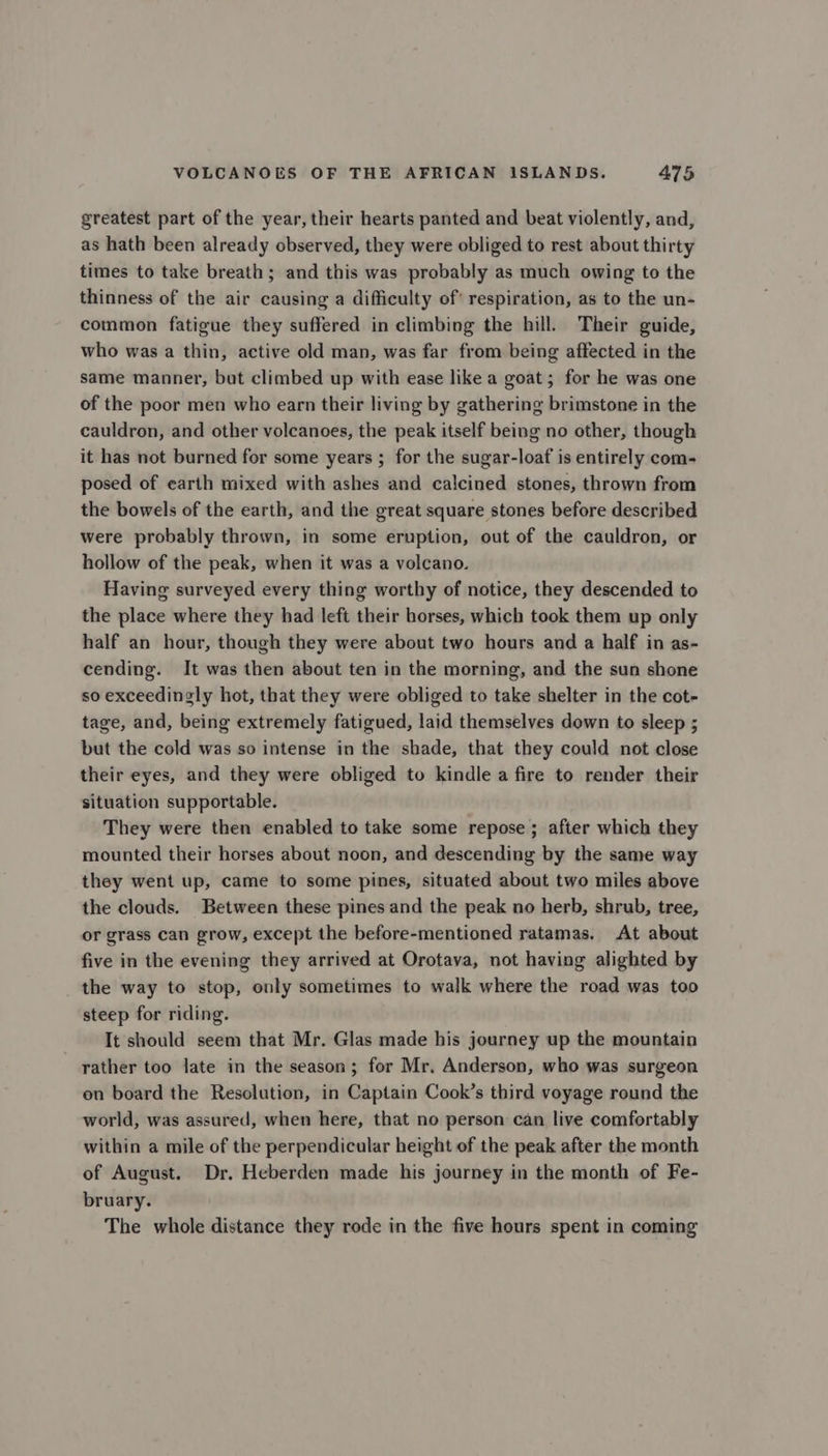 greatest part of the year, their hearts panted and beat violently, and, as hath been already observed, they were obliged to rest about thirty times to take breath; and this was probably as much owing to the thinness of the air causing a difficulty of’ respiration, as to the un- common fatigue they suffered in climbing the hill. Their guide, who was a thin, active old man, was far from being affected in the same manner, but climbed up with ease like a goat ; for he was one of the poor men who earn their living by gathering brimstone in the cauldron, and other voleanoes, the peak itself being no other, though it has not burned for some years ; for the sugar-loaf is entirely com- posed of earth mixed with ashes and calcined stones, thrown from the bowels of the earth, and the great square stones before described were probably thrown, in some eruption, out of the cauldron, or hollow of the peak, when it was a volcano. Having surveyed every thing worthy of notice, they descended to the place where they had left their horses, which took them up only half an hour, though they were about two hours and a half in as- cending. It was then about ten in the morning, and the sun shone so exceedingly hot, that they were obliged to take shelter in the cot- tage, and, being extremely fatigued, laid themselves down to sleep ; but the cold was so intense in the shade, that they could not close their eyes, and they were obliged to kindle a fire to render their situation supportable. They were then enabled to take some repose ; after which they mounted their horses about noon, and descending by the same way they went up, came to some pines, situated about two miles above the clouds. Between these pines and the peak no herb, shrub, tree, or grass can grow, except the before-mentioned ratamas. At about five in the evening they arrived at Orotava, not having alighted by the way to stop, only sometimes to walk where the road was too steep for riding. It should seem that Mr. Glas made his journey up the mountain rather too late in the season; for Mr. Anderson, who was surgeon on board the Resolution, in Captain Cook’s third voyage round the world, was assured, when here, that no person can live comfortably within a mile of the perpendicular height of the peak after the month of August. Dr. Heberden made his journey in the month of Fe- bruary. The whole distance they rode in the five hours spent in coming