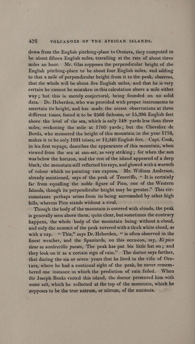 down from the English pitching-place to Orotava, they computed to be about fifteen English miles, traveiling at the rate of about three miles an hour. Mr. Glas supposes the perpendicular height of the English pitching-place to be about four English miles, and adding to that a mile of perpendicular height from it to the peak, observes, that the whole will be about five English miles, and that he is very certain he cannot be mistaken in this calculation above a mile either way; but this is merely conjectural, being founded on no solid data. Dr. Heberden, who was provided with proper instruments to ascertain its height, and has made the nicest observations at three different times, found it to be 2566 fathoms, or 15,396 English feet above the level of the sea, which is only 148 yards less than three miles, reckoning the mile at 1760 yards; but the Chevalier de Borda, who measured the height of this mountain in the year 1776, makes it to be only 1931 toises, or 12,340 English feet.. Capt. Cook, in his first voyage, describes the appearance of this mountain, when viewed from the sea at sun-set, as very striking ; for when the sun was below the horizon, and the rest of the island appeared of a deep black; the mountain still reflected his rays, and glowed with a warmth of colour which no painting can express. ‘Mr. William Anderson, already mentioned, says of the peak of Teneriffe, « It is certainly far from equalling the noble figure of Pico, one of the Western Islands, though its perpendicular height may be greater.” This cir- cumstanee perhaps arises from its being surrounded by other high hills, whereas Pico stands without a rival. Though the body of the mountain is covered with clouds, the peak is generally seen above them, quite clear, but sometimes the contrary happens, the whole body of the mountain being without a cloud, and only the summit of the peak covered with a thick white cloud, as with acap. “ This,” says Dr. Heberden, “ is often observed in the finest weather, and the Spaniards, on this occasion, say, El pico tiene su sombrerillo puesto, The peak has put his little hat on; and they look on it as a certain sign of rain.” The doctor says farther, that during the six or seven years that he lived in the villa of Oro- tava, where he had a continual sight of the peak, he never remem- bered one instance in which the prediction of rain failed. When Sir Joseph Banks visited this island, the doctor presented him with some salt, which he collected at the top of the mountain, which he supposes to be the true natrum, or nitrum, of the ancients.
