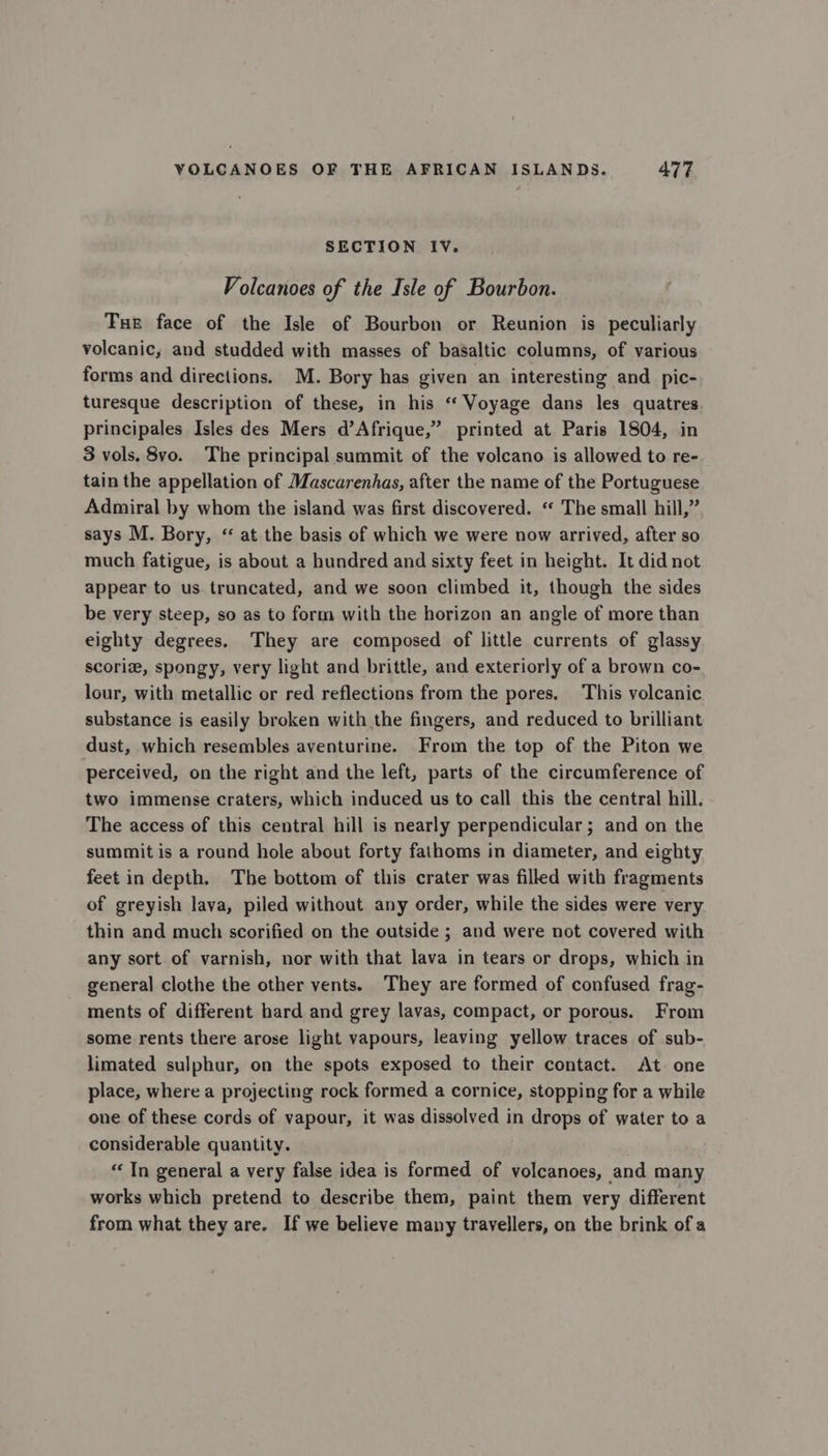 SECTION IV. Volcanoes of the Isle of Bourbon. Tur face of the Isle of Bourbon or Reunion is peculiarly volcanic, and studded with masses of baSaltic columns, of various forms and directions. M. Bory has given an interesting and pic- turesque description of these, in his “Voyage dans les quatres principales Isles des Mers d’Afrique,” printed at Paris 1804, in 3 vols. 8vo. The principal summit of the volcano is allowed to re- tain the appellation of Mascarenhas, after the name of the Portuguese Admiral by whom the island was first discovered. “ The small hill,” says M. Bory, “ at the basis of which we were now arrived, after so much fatigue, is about a hundred and sixty feet in height. It did not appear to us truncated, and we soon climbed it, though the sides be very steep, so as to form with the horizon an angle of more than eighty degrees. They are composed of little currents of glassy scoriz, spongy, very light and brittle, and exteriorly of a brown co- lour, with metallic or red reflections from the pores. This volcanic substance is easily broken with the fingers, and reduced to brilliant dust, which resembles aventurine. From the top of the Piton we perceived, on the right and the left, parts of the circumference of two immense craters, which induced us to call this the central hill. The access of this central hill is nearly perpendicular; and on the summit is a round hole about forty fathoms in diameter, and eighty feet in depth, The bottom of this crater was filled with fragments of greyish lava, piled without any order, while the sides were very thin and much scorified on the outside ; and were not covered with any sort of varnish, nor with that lava in tears or drops, which in general clothe the other vents. They are formed of confused frag- ments of different hard and grey lavas, compact, or porous. From some rents there arose light vapours, leaving yellow traces of sub- limated sulphur, on the spots exposed to their contact. At one place, where a projecting rock formed a cornice, stopping for a while one of these cords of vapour, it was dissolved in drops of water to a considerable quantity. “In general a very false idea is formed of volcanoes, and many works which pretend to describe them, paint them very different from what they are. If we believe many travellers, on the brink of a