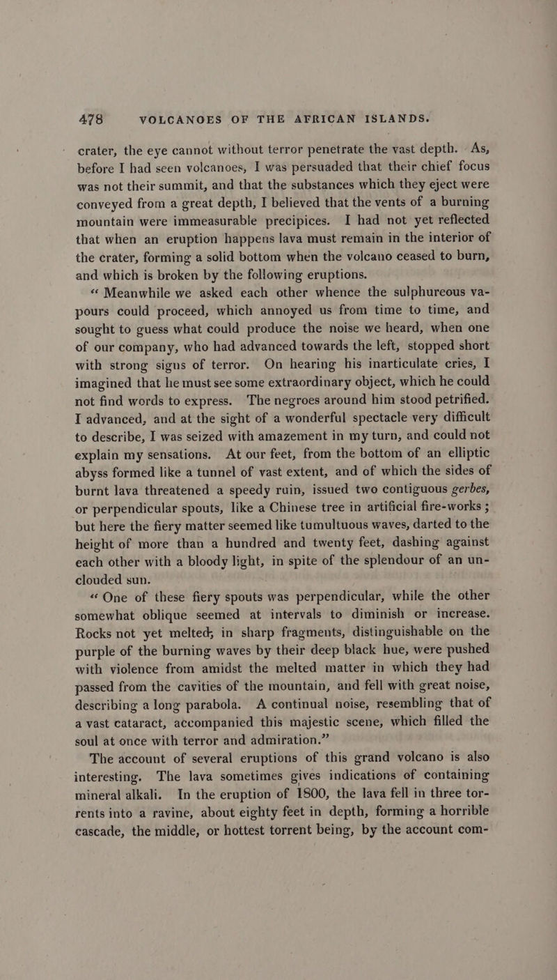 crater, the eye cannot without terror penetrate the vast depth. - As, before I had seen volcanoes, I was persuaded that their chief focus was not their summit, and that the substances which they eject were conveyed from a great depth, I believed that the vents of a burning mountain were immeasurable precipices. I had not yet reflected that when an eruption happens lava must remain in the interior of the crater, forming a solid bottom when the volcano ceased to burn, and which is broken by the following eruptions. «« Meanwhile we asked each other whence the sulphureous va- pours could proceed, which annoyed us from time to time, and sought to guess what could produce the noise we heard, when one of our company, who had advanced towards the left, stopped short with strong signs of terror. On hearing his inarticulate cries, I imagined that he must see some extraordinary object, which he could not find words to express. The negroes around him stood petrified. I advanced, and at the sight of a wonderful spectacle very difficult to describe, I was seized with amazement in my turn, and could not explain my sensations. At our feet, from the bottom of an elliptic abyss formed like a tunnel of vast extent, and of which the sides of burnt lava threatened a speedy ruin, issued two contiguous gerbes, or perpendicular spouts, like a Chinese tree in artificial fire-works ; but here the fiery matter seemed like tumultuous waves, darted to the height of more than a hundred and twenty feet, dashing against each other with a bloody light, in spite of the splendour of an un- clouded sun. “One of these fiery spouts was perpendicular, while the other somewhat oblique seemed at intervals to diminish or increase. Rocks not yet melted; in sharp fragments, distinguishable on the purple of the burning waves by their deep black hue, were pushed with violence from amidst the melted matter in which they had passed from the cavities of the mountain, and fell with great noise, describing along parabola. A continual noise, resembling that of a vast cataract, accompanied this majestic scene, which filled the soul at once with terror and admiration.” The account of several eruptions of this grand volcano is also interesting. The lava sometimes gives indications of containing mineral alkali. In the eruption of 1800, the lava fell in three tor- rents into a ravine, about eighty feet in depth, forming a horrible cascade, the middle, or hottest torrent being, by the account com-