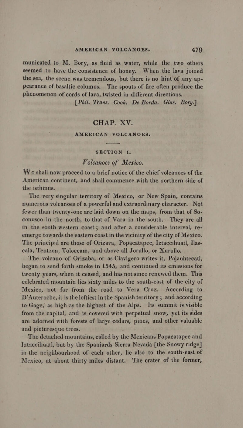 municated to M. Bory, as fluid as water, while the two others seemed to have the consistence of honey. When the lava joined the sea, the scene was tremendous, but there is no hint of any ap- pearance of basaltic columns. The spouts of fire often produce the phenomenon of cords of lava, twisted in different directions. [Phil. Trans. Cook. De Borda. Glas. Bory.] CHAP. XV. AMERICAN VOLCANOES. SECTION Tf. Volcanoes of Mexico. Ws shall now proceed to a brief notice of the chief volcanoes of the American continent, and shall commence with the northern side of the isthmus. The very singular territory of Mexico, or New Spain, contains numerous volcanoes of a powerful and extraordinary character. Not fewer than twenty-one are laid down on the maps, from that of So- conusco in the north, to that of Vara in the south. They are all in the south western coast ; and after a considerable interval, re- emerge towards the eastern coast in the vicinity of the city of Mexico. The principal are those of Orizava, Popacatapec, Iztaccihuatl, Ilas- cala, Tentzon, Toloccam, and above all Jorullo, or Xurullo. The voleano of Orizaba, or as Clavigero writes it, Pojauhtecatl, began to send forth smoke in 1545, and continued its emissions for twenty years, when it ceased, and has not since renewed them. This celebrated mountain lies sixty miles to the south-east of the city of Mexico, not far from the road to Vera Cruz. According to D’Auteroche, it is the loftiest in the Spanish territory ; and according to Gage, as high as the highest of the Alps. Its summit is visible from the capital, and is covered with perpetual snow, yet its sides are adorned with forests of large cedars, pines, and other valuable and picturesque trees. The detached mountains, called by the Mexicans Popacatapec and Iztaccihuatl, but by the Spaniards Sierra Nevada [the Snowy ridge] in the neighbourhood of each other, lie also to the south-east of Mexico, at about thirty miles distant. The crater of the former,