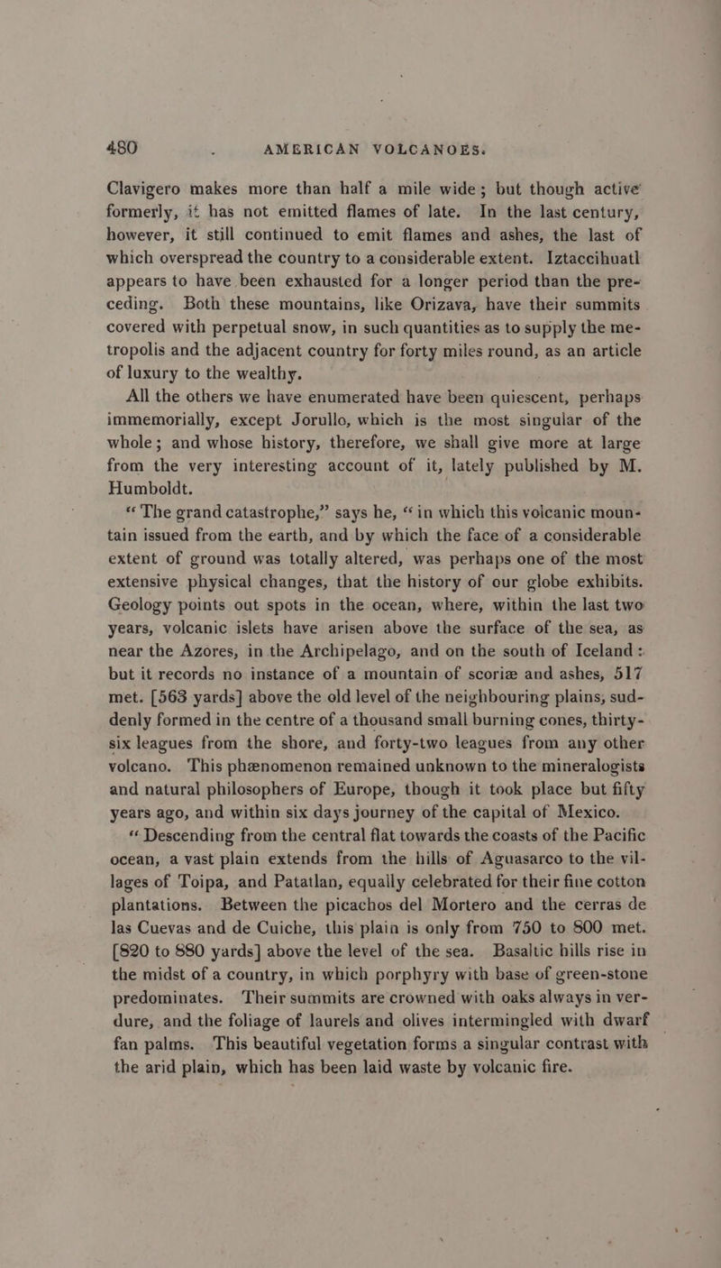 Clavigero makes more than half a mile wide; but though active formerly, if has not emitted flames of late. In the last century, however, it still continued to emit flames and ashes, the last of which overspread the country to a considerable extent. Iztaccihuatl appears to have been exhausted for a longer period than the pre- ceding. Both these mountains, like Orizava, have their summits covered with perpetual snow, in such quantities as to supply the me- tropolis and the adjacent country for forty miles round, as an article of luxury to the wealthy. All the others we have enumerated have been quiescent, perhaps immemorially, except Jorullo, which is the most singular of the whole ; and whose history, therefore, we shall give more at large from the very interesting account of it, lately published by M. Humboldt. « The grand catastrophe,” says he, “in which this volcanic moun- tain issued from the earth, and by which the face of a considerable extent of ground was totally altered, was perhaps one of the most extensive physical changes, that the history of our globe exhibits. Geology points out spots in the ocean, where, within the last two years, volcanic islets have arisen above the surface of the sea, as near the Azores, in.the Archipelago, and on the south of Iceland : but it records no instance of a mountain of scoriz and ashes, 517 met. [563 yards] above the old level of the neighbouring plains, sud- denly formed in the centre of a thousand small burning cones, thirty- six leagues from the shore, and forty-two leagues from any other volcano. This phenomenon remained unknown to the mineralogists and natural philosophers of Europe, though it took place but fifty years ago, and within six days journey of the capital of Mexico. “« Descending from the central flat towards the coasts of the Pacific ocean, a vast plain extends from the hills of Aguasarco to the vil- lages of Toipa, and Patatlan, equally celebrated for their fine cotton plantations. Between the picachos del Mortero and the cerras de Jas Cuevas and de Cuiche, this plaia is only from 750 to 800 met. [820 to 880 yards] above the level of the sea. Basaltic hills rise in the midst of a country, in which porphyry with base of green-stone predominates. Their summits are crowned with oaks always in ver- dure, and the foliage of laurels and olives intermingled with dwarf fan palms. This beautiful vegetation forms a singular contrast with — the arid plain, which has been laid waste by volcanic fire.
