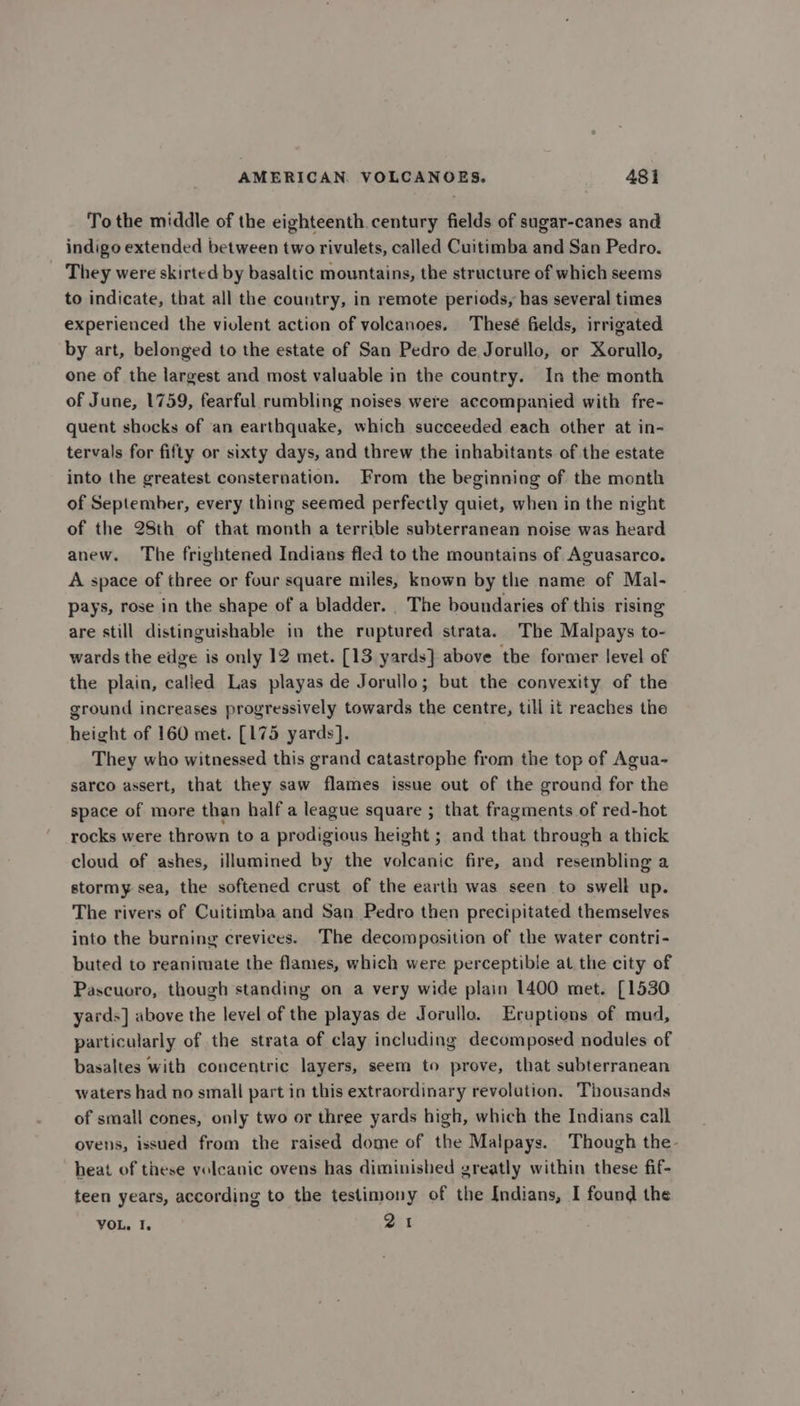To the middle of the eighteenth.century fields of sugar-canes and indigo extended between two rivulets, called Cuitimba and San Pedro. _ They were skirted by basaltic mountains, the structure of which seems to indicate, that all the country, in remote periods, has several times experienced the violent action of volcanoes. Thesé fields, irrigated by art, belonged to the estate of San Pedro de Jorullo, or Xorullo, one of the largest and most valuable in the country. In the month of June, 1759, fearful rumbling noises were accompanied with fre- quent shocks of ‘an earthquake, which succeeded each other at in- tervals for fifty or sixty days, and threw the inhabitants of the estate into the greatest consternation. From the beginning of the month of September, every thing seemed perfectly quiet, when in the night of the 28th of that month a terrible subterranean noise was heard anew. The frightened Indians fled to the mountains of Aguasarco. A space of three or four square miles, known by the name of Mal- pays, rose in the shape of a bladder. The boundaries of this rising are still distinguishable in the ruptured strata. The Malpays to- wards the edge is only 12 met. [13 yards] above the former level of the plain, calied Las playas de Jorullo; but the convexity of the ground increases progressively towards the centre, till it reaches the height of 160 met. [175 yards]. They who witnessed this grand catastrophe from the top of Agua- sarco assert, that they saw flames issue out of the ground for the space of more than half a league square ; that fragments of red-hot rocks were thrown to a prodigious height ; and that through a thick cloud of ashes, illumined by the volcanic fire, and resembling a stormy sea, the softened crust of the earth was seen to swell up. The rivers of Cuitimba and San Pedro then precipitated themselves into the burning crevices. The decomposition of the water contri- buted to reanimate the flames, which were perceptible at the city of Pascuoro, though standing on a very wide plain 1400 met. [1530 yards] above the level of the playas de Jorullo. Eruptions of mud, particularly of the strata of clay including decomposed nodules of basaltes with concentric layers, seem to prove, that subterranean waters had no small part in this extraordinary revolution. Thousands of small cones, only two or three yards high, which the Indians call ovens, issued from the raised dome of the Malpays. Though the- heat of these volcanic ovens has diminished greatly within these fif- teen years, according to the testimony of the Indians, I found the VOL, I. 21