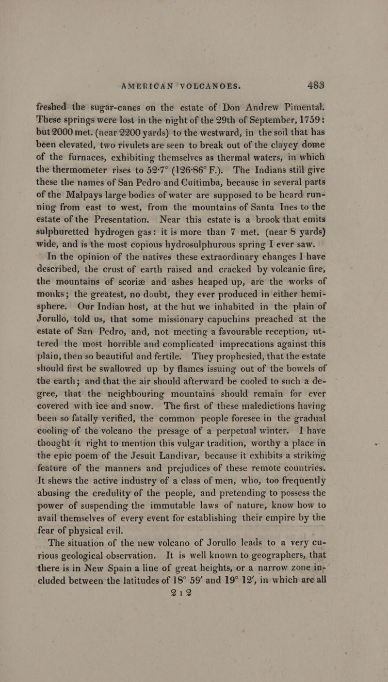 freshed the sugar-canes on the estate of Don Andrew Pimental. These springs were lost in the night of the 29th of September, 1759: but 2000 met. (near 2200 yards) to the westward, in the soil that has been elevated, two rivulets are seen to break out of the clayey dome of the furnaces, exhibiting themselves as thermal waters, in which the thermometer rises to 52-7° (126°86° F.). The Indians still give these the names of San Pedro and Cuitimba, because in several parts of the Malpays large bodies of water are supposed to be heard run- ning from east to west, from the mountains of Santa Ines to the estate of the Presentation. Near this estate is a brook that emits sulphuretted hydrogen gas: it is more than 7 met. (near § yards) wide, and is the most copious hydrosulphurous spring I ever saw. In the opinion of the natives these extraordinary changes I have described, the crust of earth raised and cracked by volcanic fire, the mountains of scorie and ashes heaped up, are the works of monks; the greatest, no doubt, they ever produced in either hemi- sphere. Our Indian host, at the hut we inhabited in the plain of Jorullo, told us, that some missionary capuchins preached at the estate of San Pedro, and, not meeting a favourable reception, ut- tered the most horrible and complicated imprecations against this plain, then so beautiful and fertile. They prophesied, that the estate should first be swallowed up by flames issuing out of the bowels of the earth; and that the air should afterward be cooled to such a de- gree, that the neighbouring mountains should remain for ever covered with ice and snow. The first of these maledictions having been so fatally verified, the common people foresee in the gradual cooling of the volcano the presage of a perpetual winter. I have thought it right to mention this vulgar tradition, worthy a place in the epic poem of the Jesuit Landivar, because it exhibits a striking feature of the manners and prejudices of these remote countries. It shews the active industry of a class of men, who, too frequently abusing the credulity of the people, and pretending to possess the power of suspending the immutable laws of nature, know how to avail themselves of every event for establishing their empire by the fear of physical evil. The situation of the new volcano of Jorullo leads to a very cu- rious geological observation. It is well known to geographers, that there is in New Spain a line of great heights, or a narrow zone in-’ cluded between the latitudes of 18° 59’ and 19° 12’, in which are all 212