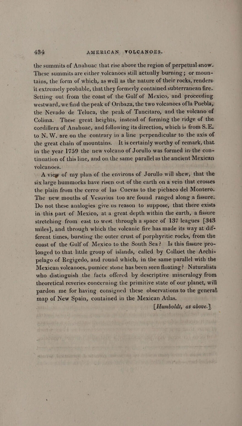 the summits of Anahuac that rise above the region of perpetual-snow- These summits are either volcanoes still actually burning ; or moun- tains, the form of which, as well as the nature of their rocks, renders: it extremely probable, that they formerly contained subterranean fire. Setting out from the coast of the Gulf of Mexico, and proceeding westward, we find the peak of Oribaza, the two volcanoes of la Puebla, the Nevado de Teluca, the peak of Tancitaro, and the volcano of Colima. These great heights, instead of forming the ridge of the cordillera of Anahuac, and following its direction, which is from 8S. E. to N. W. are on the contrary iv a line perpendicular to the axis of the great chain of mountains. — It is certainly worthy of remark, that in the year 1759 the new volcano of Jorullo was formed inthe con- tinuation of this line, and on the same parallel as the ancient Mexican volcanoes. A view of my plan of the environs of Jorullo will shew, that the six large hummocks have risen out of the earth on a vein that crosses the plain from the cerro of las Cuevas to the pichaco del Montero. The new mouths of Vesuvius too are found ranged along a fissure. Do not these analogies give us reason to suppose, that there exists in this part of Mexico, at a great depth within the earth, a fissure stretching from east to west through a space of 137 leagues [343 miles], and through which the volcanic fire has made its way at dif- ferent times, bursting the outer crust of porphyritic rocks, from the coast of the Gulf of Mexico to the South Sea? Is this fissure pro- longed to that little group of islands, called by Colluet the Archi- pelago of Regigedo, and round which, in the same parallel with the Mexican volcanoes, pumice stone has been seen floating? Naturalists who distinguish the facts offered by descriptive mineralogy from theoretical reveries concerning the primitive state of our planet, will pardon me for having consigned these observations to the general map of New Spain, contained in the Mexican Atlas. [ Humboldt, as above.},