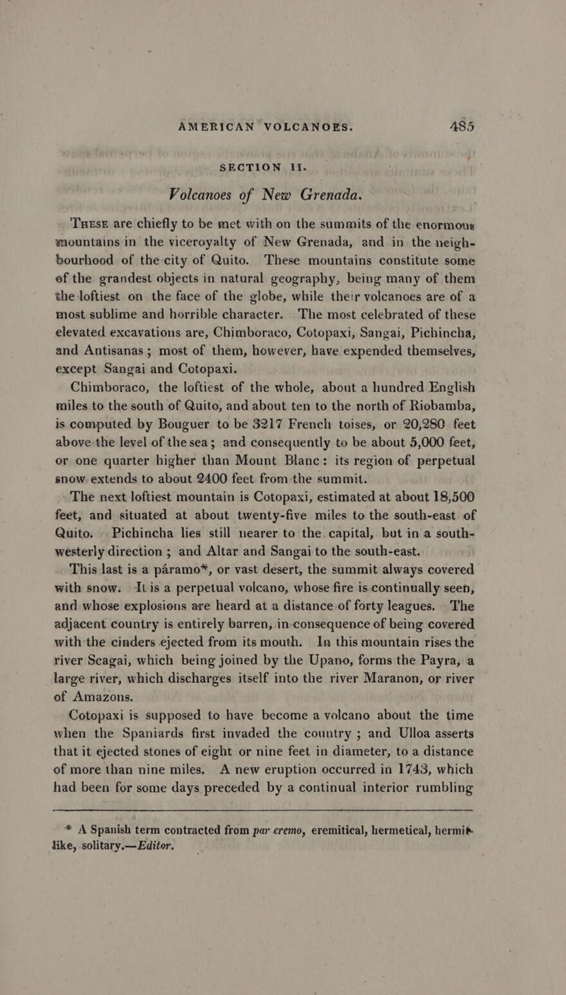 SECTION It. Volcanoes of New Grenada. Tutse are chiefly to be met with on the summits of the enormous mountains in the viceroyalty of New Grenada, and in the neigh- bourhood of the-city of Quito. These mountains constitute some ef the grandest objects in natural geography, being many of them the loftiest on the face of the globe, while their volcanoes are of a most sublime and horrible character. The most celebrated of these elevated excavations are, Chimboraco, Cotopaxi, Sangai, Pichincha, and Antisanas; most of them, however, have expended themselves, except Sangai and Cotopaxi. Chimboraco, the loftiest of the whole, about a hundred English miles to the south of Quito, and about ten to the north of Riobamba, is computed by Bouguer to be 3217 French toises, or 20,280 feet above-the level of thesea; and consequently to be about 5,000 feet, or one quarter higher than Mount Blanc: its region of perpetual snow. extends to about 2400 feet from the summit. The next loftiest mountain is Cotopaxi, estimated at about 18,500 feet, and situated at about twenty-five miles to the south-east of Quito. | Pichincha lies still nearer to the capital, but in a south- westerly direction ; and Altar and Sangai to the south-east. This last is a paramo*, or vast desert, the summit always covered with snow. Itis a perpetual volcano, whose fire is.continually seen, and whose explosions are heard at a distance of forty leagues. The adjacent country is entirely barren, in-consequence of being covered with the cinders ejected from its mouth. In this mountain rises the river Scagai, which being joined by the Upano, forms the Payra, a large river, which discharges itself into the river Maranon, or river of Amazons. Cotopaxi is supposed to have become a volcano about the time when the Spaniards first invaded the country ; and Ulloa asserts that it ejected stones of eight or nine feet in diameter, to a distance of more than nine miles. A new eruption occurred in 1743, which had been for some days preceded by a continual interior rumbling * A Spanish term contracted from par eremo, eremitical, hermetical, hermit like, .solitary.— Editor.