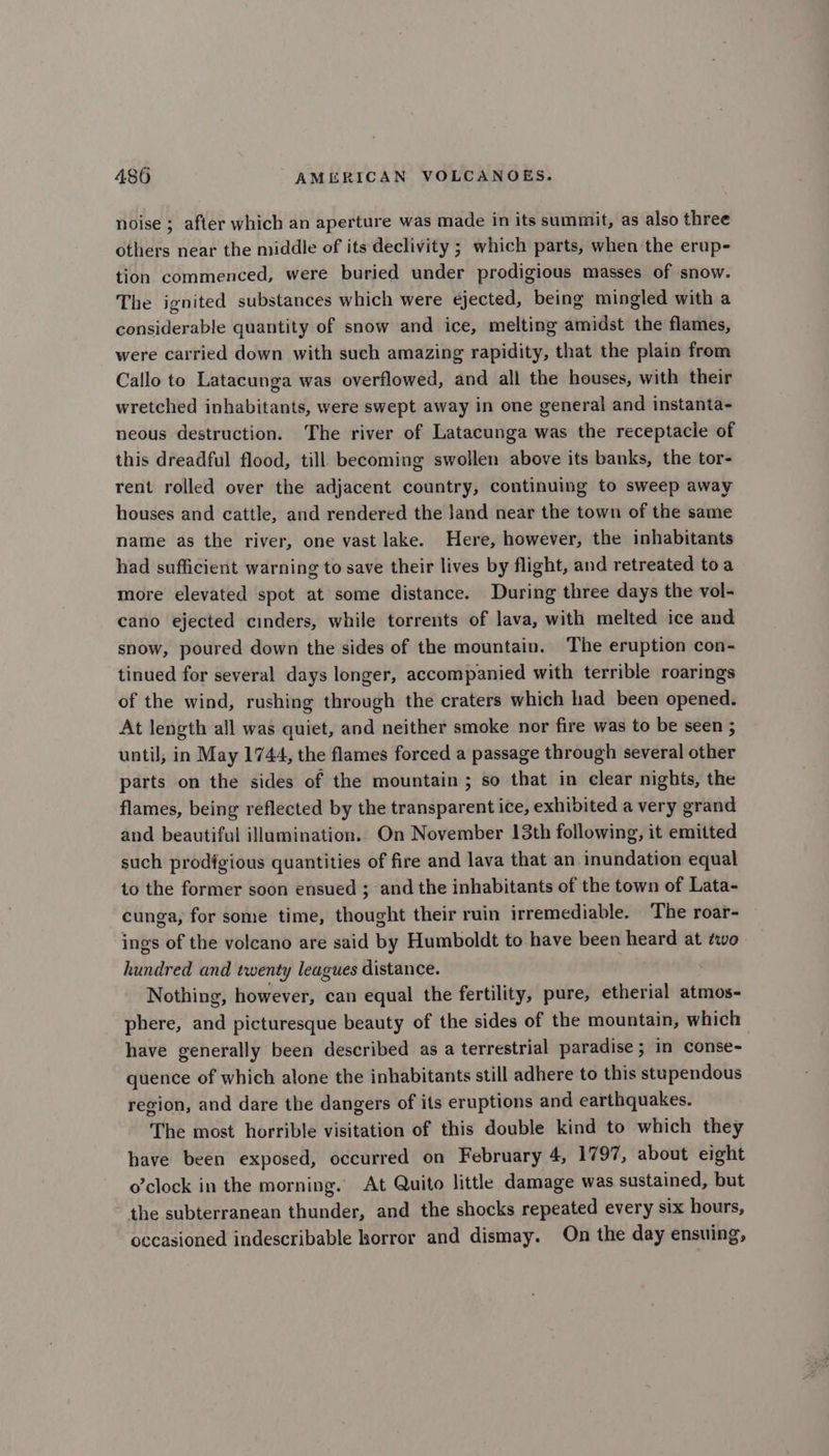noise ; after which an aperture was made in its summit, as also three others near the middle of its declivity ; which parts, when the erup- tion commenced, were buried under prodigious masses of snow. The ignited substances which were ejected, being mingled with a considerable quantity of snow and ice, melting amidst the flames, were carried down with such amazing rapidity, that the plain from Callo to Latacunga was overflowed, and all the houses, with their wretched inhabitants, were swept away in one general and instanta- neous destruction. The river of Latacunga was the receptacle of this dreadful flood, till becoming swollen above its banks, the tor- rent rolled over the adjacent country, continuing to sweep away houses and cattle, and rendered the land near the town of the same name as the river, one vast lake. Here, however, the inhabitants had sufficient warning to save their lives by flight, and retreated toa more elevated spot at some distance. During three days the vol- cano ejected cinders, while torrents of lava, with melted ice and snow, poured down the sides of the mountain. The eruption con- tinued for several days longer, accompanied with terrible roarings of the wind, rushing through the craters which had been opened. At length all was quiet, and neither smoke nor fire was to be seen ; until, in May 1744, the flames forced a passage through several other parts on the sides of the mountain ; so that in clear nights, the flames, being reflected by the transparent ice, exhibited a very grand and beautiful illumination. On November 13th following, it emitted such prodigious quantities of fire and lava that an inundation equal to the former soon ensued ; and the inhabitants of the town of Lata- cunga, for some time, thought their ruin irremediable. The roar- ings of the volcano are said by Humboldt to have been heard at two hundred and twenty leagues distance. Nothing, however, can equal the fertility, pure, etherial atmos- phere, and picturesque beauty of the sides of the mountain, which have generally been described as a terrestrial paradise ; in conse- quence of which alone the inhabitants still adhere to this stupendous region, and dare the dangers of its eruptions and earthquakes. The most horrible visitation of this double kind to which they have been exposed, occurred on February 4, 1797, about eight o’clock in the morning. At Quito little damage was sustained, but the subterranean thunder, and the shocks repeated every six hours, occasioned indescribable horror and dismay. On the day ensuing,