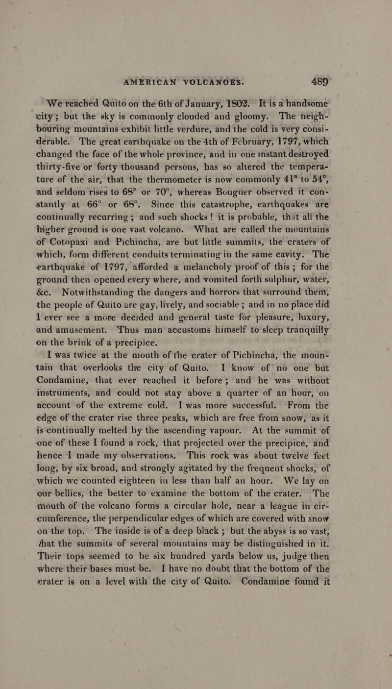 We reached Quito on the 6th of January, 1802. It is a handsome “eity; but the sky is commonly clouded and gloomy. The neigh- bouring mountains exhibit little verdure, and the cold is very consi- derable. The great earthquake on the 4th of February, 1797, which changed the face of the whole province, and in one istant destroyed thirty-five or forty thousand persons, has so altered the tempera- ture of the air, that the thermometer is now commonly 41° to 54°, and seldom rises to 68° or 70°, whereas Bouguer observed it con- stantly at 66° or 68°. Since this catastrophe, earthquakes are continually recurring; and such shocks! it is probable, that all the higher ground is one vast voleano. ‘What are called the mountains of Cotopaxi and Pichincha, are but little summits, the craters of which, form different conduits terminating in the same cavity. The earthquake of 1797, afforded a melancholy proof of this ; for the ground then opened every where, and vomited forth sulphur, water, &amp;c. Notwithstanding the dangers and horrors that surround them, the people of Quito are gay, lively, and sociable ; and in no place did l ever see a more decided and general taste for pleasure, luxury, and amusement. Thus man accustoms himself to sleep tranquilly on the brink of a precipice. I was twice at the mouth of the crater of Pichincha, the moun- tain that overlooks the city of Quito. I know of no one but Condamine, that ever reached it before; and he was without instruments, and could not stay above a quarter of an hour, on account of the extreme cold. I was more successful. From the edge of the crater rise three peaks, which are free from snow, as it is continually melted by the ascending vapour. At the summit of one of these I found a rock, that projected over the precipice, and hence I made my observations. This rock was about twelve feet long, by six broad, and strongly agitated by the frequent shocks, of which we counted eighteen in less than half an hour. We lay on our bellies, the better to examine the bottom of the crater. The mouth of the volcano forms a circular hole, near a league in cir- cumference, the perpendicular edges of which are covered with snow on the top. The inside is of a deep black ; but the abyss is so vast, that the summits of several mountains may be distinguished in it. Their tops seemed to be six hundred yards below us, judge then where their bases must be. I have no doubt that the bottom of the erater is on a level with the city of Quito. Condamine found it