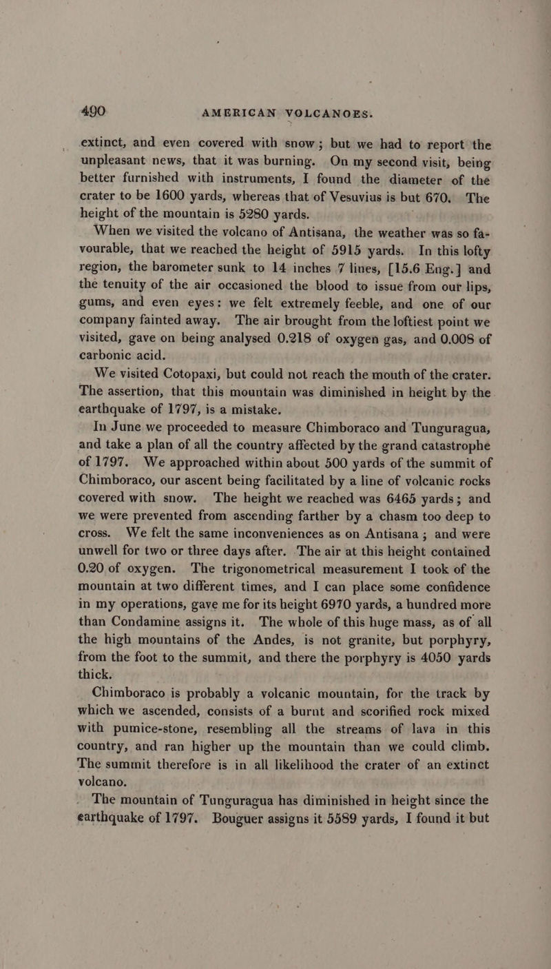 extinct, and even covered with snow; but we had to report the unpleasant news, that it was burning. On my second visit, being better furnished with instruments, I found the diameter of the crater to be 1600 yards, whereas that of Vesuvius is but 670. The height of the mountain is 5280 yards. When we visited the volcano of Antisana, the weather was so fa- vourable, that we reached the height of 5915 yards. In this lofty region, the barometer sunk to 14 inches 7 lines, [15.6 Eng.] and the tenuity of the air occasioned the blood to issue from out lips, gums, and even eyes: we felt extremely feeble, and one of our company fainted away. The air brought from the loftiest point we visited, gave on being analysed 0.218 of oxygen gas, and 0,008 of carbonic acid. We visited Cotopaxi, but could not reach the mouth of the crater. The assertion, that this mountain was diminished in height by the earthquake of 1797, is a mistake. In June we proceeded to measure Chimboraco and Tunguragua, and take a plan of all the country affected by the grand catastrophe of 1797. We approached within about 500 yards of the summit of Chimboraco, our ascent being facilitated by a line of volcanic rocks covered with snow. The height we reached was 6465 yards; and we were prevented from ascending farther by a chasm too deep to cross. We felt the same inconveniences as on Antisana ; and were unwell for two or three days after. The air at this height contained 0.20 of oxygen. The trigonometrical measurement I took of the mountain at two different times, and I can place some confidence in my operations, gave me for its height 6970 yards, a hundred more than Condamine assigns it. The whole of this huge mass, as of all the high mountains of the Andes, is not granite, but porphyry, from the foot to the summit, and there the porphyry is 4050 yards thick. Chimboraco is probably a volcanic mountain, for the track by which we ascended, consists of a burnt and scorified rock mixed with pumice-stone, resembling all the streams of lava in this country, and ran higher up the mountain than we could climb. The summit therefore is in all likelihood the crater of an extinct volcano. The mountain of Tunguragua has diminished in height since the earthquake of 1797. Bouguer assigns it 5589 yards, I found it but