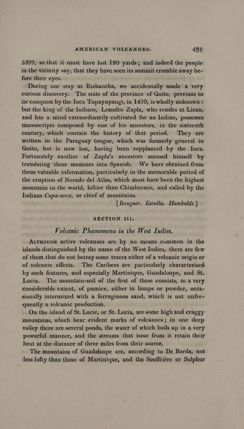 5399, so that it must have lost 190 yards; and indeed the people in the vicinity say, that they have seen its summit crumble away be- fore their eyes. During our stay at Riobancha, we accidentally made a very curious discovery. ‘The state of the province of Quito, previous to its conquest by the Inca Tupaynpangi, in 1470, is wholly unknown : but the king of the Indians, Leandro Zapla, who resides at Lican, and has a mind extraordinarily cultivated for an Indian, possesses manuscripts composed by one of his ancestors, in the sixteenth century, which contain the history of that period. They are written in the Paraguay tongue, which was formerly general in Quito, but is now lost, having been supplanted by the Inca. Fortunately another of Zapla’s ancestors amused himself by translating these memoirs into Spanish. We have obtained from them valuable information, particularly in the memorable period of the eruption of Nevado del Atlas, which must have been the highest mountain in the world, loftier than Chimboraco, and cated by the Indians Capa-urca, or chief of mountains. [Bouguer. Estalla. Humboldt.] SECTION III. Volcanic Phenomena in the West Indies. ALTHOUGH active volcanoes are by no means common in the islands distinguished by the name of the West Indies, there are few of them that do not betray some traces either of a volcanic origin or of volcanic effects. The Caribees are particularly characterised by such features, and especially Martinique, Guadaloupe, and St. Lucia. The mountain-soil of the first of these consists, to a very considerable extent, of pumice, either in lumps or powder, occa- sionally intermixed with a ferruginous sand, which is not unfre- quently a volcanic production. On the island of St. Lucie, or St. Lucia, are some high and craggy mountains, which bear evident marks of volcanoes; in one deep valley there are several ponds, the water of which boils up in a very powerful manner, and the streams that issue from it retain their heat at the distance of three miles from their source. The mountains of Guadaloupe are, according to De Borda, not less lofty than those of Martinique, and the Souffriére or Sulphur