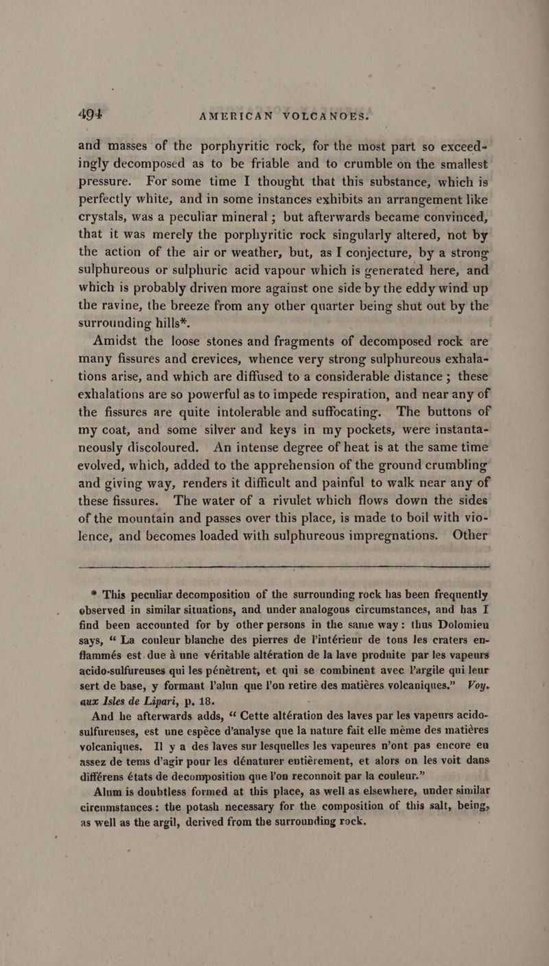 and masses of the porphyritic rock, for the most part so exceed- ingly decomposed as to be friable and to crumble on the smallest pressure. For some time I thought that this substance, which is perfectly white, and in some instances exhibits an arrangement like crystals, was a peculiar mineral ; but afterwards became convinced, that it was merely the porphyritic rock singularly altered, not by the action of the air or weather, but, as I conjecture, by a strong sulphureous or sulphuric acid vapour which is generated here, and which is probably driven more agaiust one side by the eddy wind up the ravine, the breeze from any other quarter being shut out by the surrounding hills*. Amidst the loose stones and fragments of decomposed rock are many fissures and crevices, whence very strong sulphureous exhala- tions arise, and which are diffused to a considerable distance ; these exhalations are so powerful as to impede respiration, and near any of the fissures are quite intolerable and suffocating. The buttons of my coat, and some silver and keys in my pockets, were instanta- neously discoloured. An intense degree of heat is at the same time evolved, which, added to the apprehension of the ground crumbling and giving way, renders it difficult and painful to walk near any of these fissures. The water of a rivulet which flows down the sides of the mountain and passes over this place, is made to boil with vio- lence, and becomes loaded with sulphureous impregnations. Other * This peculiar decomposition of the surrounding rock has been frequently observed in similar situations, and under analogous circumstances, and has I find been accounted for by other persons in the same way: thus Dolomieu says, “* La couleur blanche des pierres de l’intérieur de tous les craters en- flammés est. due a une véritable altération de la lave produite par Jes vapeurs acido-sulfureuses qui les pénétrent, et qui se combinent avec Vargile qui leur sert de base, y formant l’alun que lon retire des matiéres volcaniques.” Voy. aux Isles de Lipari, p, 18. And he afterwards adds, “ Cette altération des laves par les vapeurs acido- sulfureuses, est une espéce d’analyse que la nature fait elle meme des matiéres volcaniques. Il y a des laves sur lesquelles les vapeures n’ont pas encore eu assez de tems d’agir pour les dénaturer entiérement, et alors on les voit dans différens états de decomposition que lon reconnoit par la couleur.” Alum is doubtless formed at this place, as well as elsewhere, under similar circumstances: the potash necessary for the composition of this salt, being, as well as the argil, derived from the surrounding rock.