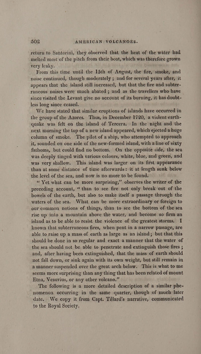 return to Santorini, they observed that the heat of the water had melted most of the pitch from their boat, which was therefore grown very leaky. From this time until the 15th of August, the fire, smoke, and noise continued, though moderately ; and for several years after, it appears that the island still inereased, but that the fire and subter- yaneous noises were much abated ; and as the travellers who have since visited the Levant give no account of its burning, it has doubt- less long since ceased. We have stated that similar eruptions of islands have occurred in the group of the Azores. Thus, in December 1720, a violent earth- quake was felt on the island of Tercera. In the night and the next morning the top of a new island appeared, which ejected a huge column of smoke. The pilot of a ship, who attempted to approach it, sounded on one side of the new-formed island, with a line of sixty fathoms, but could find no bottom. On the opposite side, the sea was deeply tinged with various colours, white, blue, and green, and was very shallow. This island was larger on its first appearance than at some distance of time afterwards: it at length sunk below the level of the sea, and now is no more to be found. «Yet what can be more surprising,” observes the writer of the preceding account, “than to see fire not only break out of the bowels of the earth, but also to make itself a passage through the waters of the sea. What can be more extraordinary or foreign to our common notions of things, than to see the bottom of the sea rise up into a mountain above the water, and become so firm an island as to be able to resist the violence of the greatest storms. I known that subterraneous fires, when pent in a narrow passage, are able to raise up a mass of earth as large as an island; but that this should be done in so regular and exact a manner that the water of the sea should not be able to penetrate and extinguish those fires ; and, after having been extinguished, that the mass of earth should not fall down, or sink again with its own weight, but still remain in a manner suspended over the great arch below. This is what to me seems more surprising than any thing that has been related of mount Etna, Vesuvius, or any other volcano.” The following is a more detailed description of a similar phe- nomenon occurring in the same quarter, though of much later date. We copy it from Capt. Tillard’s narrative, communicated to the Royal Society,