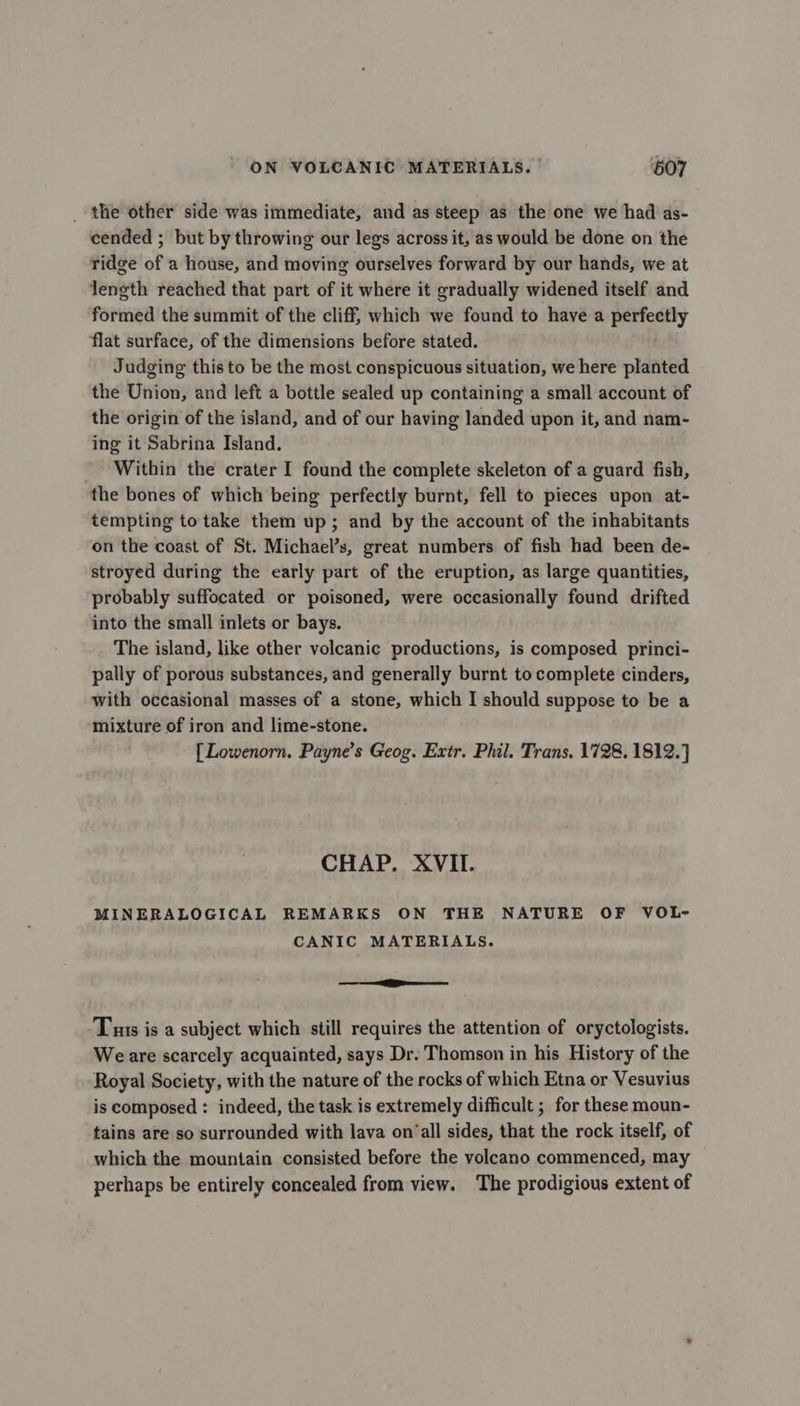 ON VOLCANIC MATERIALS. | 607 _ the other side was immediate, and as steep as the one we had as- cended ; but by throwing our legs across it, as would be done on the ridge of a house, and moving ourselves forward by our hands, we at length reached that part of it where it gradually widened itself and formed the summit of the cliff, which we found to have a perfectly flat surface, of the dimensions before stated. Judging this to be the most conspicuous situation, we here planted the Union, and left a bottle sealed up containing a small account of the origin of the island, and of our having landed upon it, and nam- ing it Sabrina Island. Within the crater I found the complete skeleton of a guard fish, the bones of which being perfectly burnt, fell to pieces upon at- tempting to take them up; and by the account of the inhabitants on the coast of St. Michael’s, great numbers of fish had been de- stroyed during the early part of the eruption, as large quantities, probably suffocated or poisoned, were occasionally found drifted into the small inlets or bays. The island, like other volcanic productions, is composed princi- pally of porous substances, and generally burnt to complete cinders, with occasional masses of a stone, which I should suppose to be a mixture of iron and lime-stone. [Lowenorn. Payne’s Geog. Extr. Phil. Trans, 1728, 1812.] CHAP. XVII. MINERALOGICAL REMARKS ON THE NATURE OF VOL- CANIC MATERIALS. — eee Tuas is a subject which still requires the attention of oryctologists. Weare scarcely acquainted, says Dr. Thomson in his History of the Royal Society, with the nature of the rocks of which Etna or Vesuvius is composed : indeed, the task is extremely difficult ; for these moun- tains are so surrounded with lava on‘all sides, that the rock itself, of which the mountain consisted before the volcano commenced, may perhaps be entirely concealed from view. The prodigious extent of