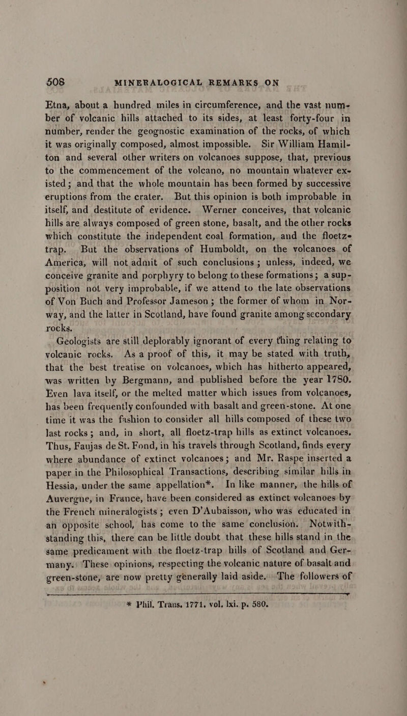 Etna, about a hundred miles in circumference, and the vast num- ber of volcanic hills attached to its sides, at least forty-four in number, render the geognostic examination of the rocks, of which it was originally composed, almost impossible. Sir William Hamil- ton and several other writers on volcanoes suppose, that, previous to the commencement of the volcano, no mountain whatever ex- isted; and that the whole mountain has been formed by successive eruptions from the crater. But this opinion is both improbable in itself, and destitute of evidence. Werner conceives, that volcanic hills are always composed of green stone, basalt, and the other rocks which constitute the independent coal formation, and the floetze trap. But the observations of Humboldt, on the volcanoes. of America, will not admit of such conclusions ; unless, indeed, we conceive granite and porphyry to belong to these formations; asup- position not very improbable, if we attend to the late observations of Von Buch and Professor Jameson ; the former of whom in Nor- way, and the latter in Scotland, have found granite among secondary rocks. . Geologists are still deplorably ignorant of every thing relating to volcanic rocks. Asa proof of this, it may be stated with truth, that the best treatise on volcanoes, which has hitherto appeared, was written by Bergmann, and published before the year 1780. Even lava itself, or the melted matter which issues from volcanoes, has been frequently confounded with basalt and green-stone, At one time it was the fashion to consider all hills composed of these two last rocks; and, in short, all floetz-trap hills as extinct volcanoes, Thus, Faujas de St. Fond, in his travels through Scotland, finds every where abundance of extinct volcanoes; and Mr. Raspe inserted a paper in the Philosophical Transactions, describing similar hills in Hessia, under the same appellation®. In like manner, the hills of Auvergne, in France, have been considered as extinct volcanoes by the French mineralogists ; even D’Aubaisson, who was educated in an opposite school, has come to the same conclusion. Notwith- standing this, there can be little doubt that these hills stand in the same predicament with the floetz-trap hills of Scotland and Ger- many. These opinions, respecting the volcanic nature of basalt.and green-stone, are now pretty generally laid aside. The followers of * Phil, Trans, 1771. vol. Ixi. p. 580.