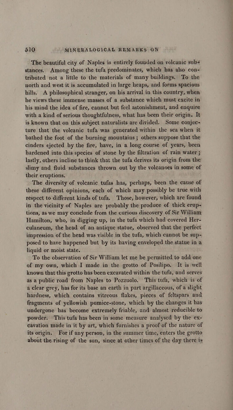 The beautiful city of Naples is entirely founded on volcanic sub¢ stances. Among these the tufa predominates, which has also con- tributed not a little to the materials of many buildings. To the north and west it is accumulated in large heaps, and forms spacious hills. A philosophical stranger, on his arrival in this country, when he views these immense masses of a substance which must excite in his mind the idea of fire, cannot but feel astonishment, and enquire with a kind of serious thoughtfulness, what has been their origin. It is known that on this subject naturalists are divided. Some conjec- ture that the volcanic tufa was generated within the sea when it bathed the foot of the burning mountains ; others suppose that the cinders ejected by the fire, have, in a long course of years, been hardened into this species of stone by the filtration of rain water 5 lastly, others incline to think that the tufa derives its origin from the slimy and fluid substances thrown out by the volcanoes in some of their eruptions. The diversity of volcanic tufas has, perhaps, been the cause of these different opinions, each of which may possibly be true with respect to different kinds of tufa. Those, however, which are found in the vicinity of Naples are probably the produce of thick erup- tions, as we may conclude from the curious discovery of Sir William: Hamilton, who, in digging up, in the tufa which had covered Her- culaneum, the head of an antique statue, observed that the perfect impression of the head was visible in the tufa, which cannot be sup- posed to have happened but by its having enveloped the statue in a liquid or moist state. To the observation of Sir William let me be permitted to add one of my own, which I made in the grotto of Posilipo. It is well known that this grotto has been excavated within the tufa, and serves as a public road from Naples to Pozzuolo. This tufa, which is of a clear grey, has for its base an earth in part argillaceous, of a slight hardness, which contains vitreous flakes, pieces of feltspars and fragments of yellowish pumice-stone, which by the changes it has undergone has become extremely friable, and almost reducible to powder. This tufa has been in some measure analysed by the ex- cavation made in it by art, which furnishes a proof of the nature of its origin. For if any person, in the summer time, enters the grotto about the rising of the sun, since at other times of the day there is