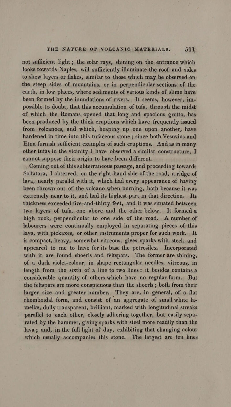 not sufficient light ; the solar rays, shining on, the entrance which looks towards Naples, will sufficiently illuminate the roof and sides to shew layers or flakes, similar to those which may be observed on the steep sides of mountains, or in perpendicular sections of the earth, in low places, where sediments of various kinds of slime have been formed by the inundations of rivers. It seems, however, im- possible to doubt, that this accumulation of tufa, through the midst of which the Romans opened that long and spacious grotto, has been produced by the thick eruptions which have frequently issued from volcanoes, and which, heaping up one upon another, have hardened in time into this tufaceous stone ; since both Vesuvius and Etna furnish sufficient examples of such eruptions. And as in many other tufas in the vicinity I have observed a similar constructure, I cannot suppose their origin to have been different. Coming out of this subterraneous passage, and proceeding towards Solfatara, I observed, on the right-hand side of the road, a ridge of lava, nearly parallel with it, which had every appearance of having been thrown out of the volcano when burning, both because it was extremely near to it, and had its highest part in that direction. Its thickness exceeded five-and-thirty feet, and it was situated between two layers of tufa, one above and the other below. It formed a high rock, perpendicular to one side of the road. A number of labourers were continually employed in separating pieces of. this lava, with pickaxes, or other instruments proper for such work. It is compact, heavy, somewhat vitreous, gives sparks with steel, and appeared to me to have for its base the petrosilex. Incorporated with it are found shoerls and feltspars. The former are shining, of a dark violet-colour, in shape rectangular needles, vitreous, in length from the sixth of a line to two lines: it besides contains a considerable quantity of others which have no regular form. But the feltspars are more conspicuous than the shoerls ; both from their larger size and greater number. They are, in general, of a flat rhomboidal form, and consist of an aggregate of small white la- melle, dully transparent, brilliant, marked with longitudinal streaks parallel to each other, closely adhering together, but easily sepa- rated by the hammer, giving sparks with steel more readily than the lava; and, in the full light of day, exhibiting that changing colour which usually accompanies this stone. The largest are ten lines