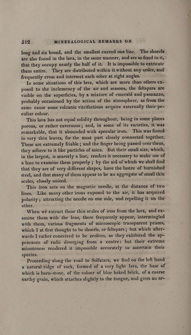long and six broad, and the smallest exceed one line. The shoerls are also found in the lava, in the same manner, and are so fixed in it, that they occupy nearly the half of it. It is impossible to extricate them entire. They are distributed within it without any order, and frequently cross and intersect each other at right angles. In some situations of this lava, which are more than others ex- posed to the inclemency of the air and seasons, the feltspars are visible on the superficies, by a mixture of emerald and paonazzo, probably occasioned by the action of the atmosphere, as from the same cause some volcanic vitrifactions acquire externally their pe- culiar colour. This lava has not equal solidity throughout, being in some places porous, or rather cavernous ; and, in some of its varieties, it was remarkable, that it abounded with specular iron. This was found in very thin leaves, for the most part closely connected together. These are extremely friable ; and the finger being passed over them, they adhere to it like particles of mica. But their small size, which, in the largest, is scarcely a line, renders it necessary to make use of a lens to examine them properly ; by the aid of which we shall find that they are of very different shapes, have the lustre of burnished steel, and that many of them appear to be an aggregate of small thin scales, closely united. This iron acts on the magnetic needle, at the distance of two lines. Like many other irons exposed to the air, it has acquired polarity ; attracting the needle on one side, and repelling it on the other. When we extract these thin scales of iron from the lava, and ex- amine them with the lens, there frequently appear, intermingled with them, various fragments of microscopic transparent prisms, which I at first thought to be shoerls, or feltspars; but which after- wards I rather conceived to be zeolites, as they exhibited the ap- pearance of radii diverging from a centre: but their extreme minuteness rendered it impossible accurately to ascertain their species. Proceeding along the road to Solfatara, we find on the left hand a natural ridge of rock, formed of a very light lava, the base of which is horn-stone, of the colour of blue baked brick, of a coarse earthy grain, which attaches slightly to the tongue, and gives an ar-