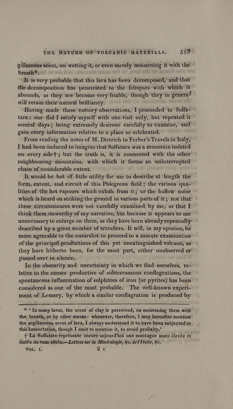 zillaceous scent, on wetting it, or even merely moistening it with the breath*. “It is very probable that this lava has been decomposed, and that the decomposition has penetrated to the feltspars with which it abounds, as they are become very friable, though they in genera! still retain their natural brilliancy. Having made these cufsory observations, I proceeded to Solfa- tara: nor did I satisfy myself with’ one visit only, but repeated it several days; being’ extremely desirous carefully to examine, and gain every information relative to a place so celebrated. From reading the notes of M. Dietrich to Ferber’s Travels in Italy, I had been induced to imagine that Solfatara was a mountain isolated on every sidef; but the truth is, it is connected with the other neighbouring mountains, with which it forms an uninterrupted chain of considerable extent. It would bé but of little utility for me to describe at length the form, extent, and circuit of this Phlegrean field ; the various qua- lities of the hot vapours which exhale from it; or the hollow noise which is heard on striking the ground in various parts of it; not that these circumstances were not carefully examined by me, or that I think them unworthy of my narrative, but because it appears to me unnecessary to enlarge on them, as they have been already repeatedly described by a great number of travellers. It will, in my opinion, be more agreeable to the naturalist to proceed to a minute examination of the principal productions of this yet unextinguished volcano, as they have hitherto been, for the most part, either unobserved or passed over in silence. In the obscurity and uncertainty in which we find ourselves, re- lative to the causes productive of subterraneous conflagrations, the spontaneous inflammation of sulphtres of iron (or pyrites) has been’ considered as one of the most probable. The well-known experi- - ment of Lemery, by which a similar conflagration is produced by * Tn many lavas, the scent of clay is perceived, on moistening them with the breath, or by other means: whenever, therefore, I may hereafter mention the argillaceous scent of lava, I always understand it to have been subjected te this humectation, though I omit to mention it, to avoid prolixity.’ Ant + La Solfatare représente encore aujourd’hui une montagne assez éleyée et isolée de tous cdtés,—Lettres sur la Minéralogie, §c. del’ Italie, &amp;c. VOL, I. 21