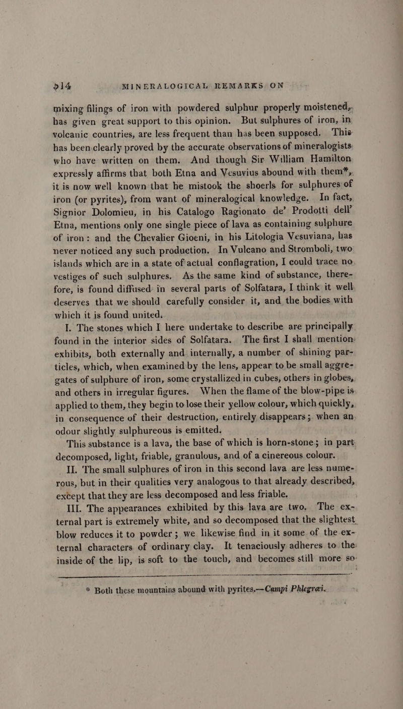 mixing filings of iron with powdered sulphur properly moistened, has given great support to this opinion. But sulphures of iron, in volcanic countries, are less frequent than has been supposed. This has been-clearly proved by the accurate observations of mineralogists who have written on them. And though Sir William Hamilton expressly affirms that both Etna and Vesuvius abound with them*, it is now well known that he mistook the shoerls for sulphures of iron (or pyrites), from want of mineralogical knowledge. In fact, Signior Dolomieu, in his Catalogo Ragionato de’? Prodotti dell’ Etna, mentions only one single piece of lava as containing sulphure of iron: and the Chevalier Gioeni, in his Litologia Vesuviana, bas never noticed any such production, In Vulcano and Stromboli, two islands which are in a state of'actual conflagration, I could trace no vestiges of such sulphures. As the same kind of substance, there- fore, is found diffused: in several parts of Solfatara, I think it well: deserves that we should carefully consider it, and the bodies with which it is found united. I. The stones which I here undertake to describe are principally found in the interior sides of Solfatara. The first I shall mention: exhibits, both externally and. internally, a number of shining par- ticles, which, when examined by the lens, appear to be small aggre- gates of sulphure of iron, some crystallized in cubes, others in globes, and others in irregular figures. When the flame of the blow-pipe is applied to them, they begin to lose their yellow colour, which quickly, in consequence of their destruction, entirely disappears ;. when an odour slightly sulphureous is emitted. This substance is a lava, the base of which is horn-stone. in part decomposed, light, friable, granulous, and of a cinereous colour. II. The small sulphures of iron in this second lava are less nume- rous, but in their qualities very analogous to that already described, except that they are less decomposed and less friable. IIL The appearances exhibited by this lava are two. The ex- ternal part is extremely white, and so decomposed that the slightest. blow reduces it to powder ; we likewise find in it some of the ex- ternal characters of ordinary clay. It tenaciously adheres to the: inside of the lip, is soft to the touch, and becomes still more so- —— nn aaa * Both these mountains abound with pyrites.—Campi Phlegrei.