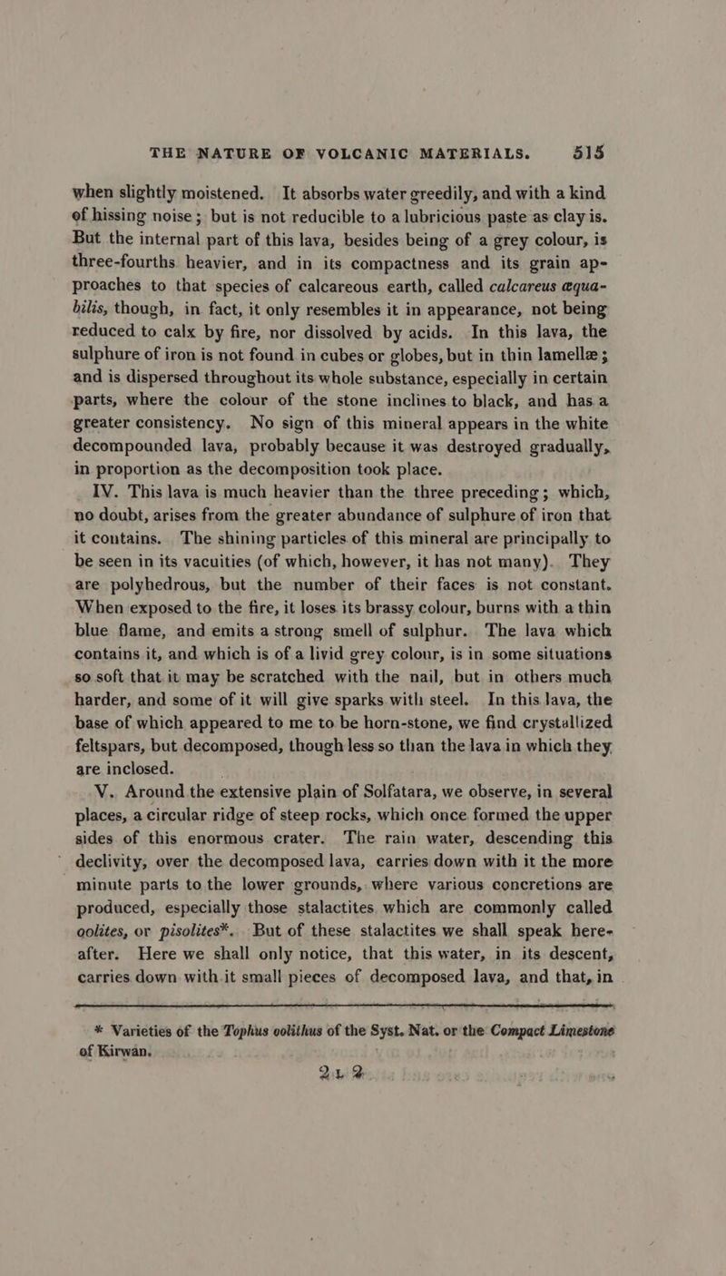 when slightly moistened. It absorbs water greedily, and with a kind of hissing noise ; but is not reducible to a lubricious paste as clay is. But the internal part of this lava, besides being of a grey colour, is three-fourths heavier, and in its compactness and its grain ap- proaches to that species of calcareous earth, called calcareus equa- bilis, though, in fact, it only resembles it in appearance, not being reduced to calx by fire, nor dissolved by acids. In this lava, the sulphure of iron is not found in cubes or globes, but in thin lamellz ; and is dispersed throughout its whole substance, especially in certain parts, where the colour of the stone inclines to black, and has a greater consistency. No sign of this mineral appears in the white decompounded lava, probably because it was destroyed gradually, in proportion as the decomposition took place. IV. This lava is much heavier than the three preceding ; which, no doubt, arises from the greater abundance of sulphure of iron that it contains. The shining particles of this mineral are principally to be seen in its vacuities (of which, however, it has not many). They are polyhedrous, but the number of their faces is not constant. When exposed to the fire, it loses. its brassy colour, burns with a thin blue flame, and emits a strong smell of sulphur. The lava which contains it, and which is of a livid grey colour, is in some situations so soft that. it may be scratched with the nail, but in others much harder, and some of it will give sparks with steel. In this lava, the base of which appeared to me to be horn-stone, we find crystallized feltspars, but decomposed, though less so than the lava in which they, are inclosed. V. Around the extensive plain of Solfatara, we observe, in several places, a circular ridge of steep rocks, which once formed the upper sides of this enormous crater. The rain water, descending this declivity, over the decomposed lava, carries down with it the more minute parts to the lower grounds, where various concretions are produced, especially those stalactites which are commonly called oolites, or pisolites*, But of these stalactites we shall speak here- after. Here we shall only notice, that this water, in its descent, carries down with.it small pieces of decomposed lava, and that, in * Varieties of the Tophus colithus of the Syst. Nat. or the Compact Limestone of Kirwan. In 2