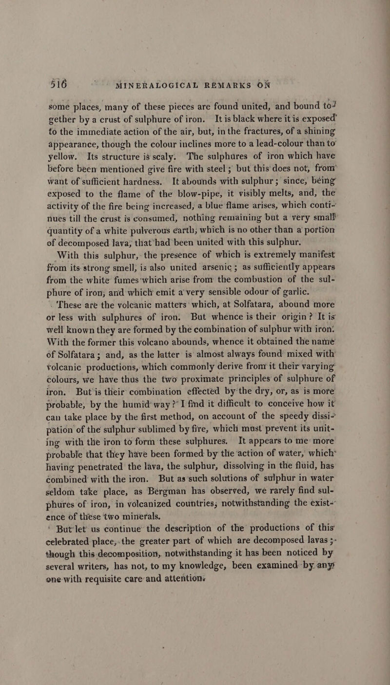 some places, many of these pieces are found united, and bound to? gether by a crust of sulphure of iron. It is black where it is exposed’ to the immediate action of the air, but, in the fractures, of a shining appearance, though the colour inclines more to a lead-colour than to yellow. Its structure is scaly. The sulphares of iron which have before been mentioned give fire with steel ; but this'does not, from’ want of sufficient hardness. It abounds with sulphur; since, béing exposed to the flame of the blow-pipe, it visibly melts, and, the activity of the fire being increased, a blue flame arises, which conti~ nues till the crust is consamed, nothing remaining but a very smalf quantity of a white pulverous earth, which is no other than a portion of decomposed lava; that ‘bad been united with this sulphur. With this sulphur, the presence of which is extremely manifest from its strong smell, is also united arsenic; as sufficiently appears from the white fumes'which arise from the combustion of the sul- phure of iron, and whicl emit a’ very sensible odour of garlic. . These are the volcanic matters’ which, at Solfatara, abound more or less with sulphures of iron. But whence is their origin? It is well known they are formed by the combination of sulphur with iron: With the former this volcano abounds, whence it obtained the name of Solfatara; and, as the latter is almost always found mixed with volcanic productions, which commonly derive frony it their varying colours, we have thus the two proximate principles of sulphure of iron. But'is their combination effected by the dry, or, as is more probable, by the humid way ?’I find it difficult to conceive how it can take place by the first method, on account of the speedy dissi- pation of the sulphur sublimed by fire, which must prevent its unit- ing with the iron to form these sulphures. It appears to me more probable that they have been formed by the action of water, which having penetrated the lava, the sulphur, dissolving in the fluid, has combined with the iron. But as’such solutions of sulphur in water seldom take place, as Bergman has observed, we rarely find sul- phures of iron, in volcanized countries; notwithstanding the exist- ence of these two minerals. ‘ But‘let us continue the description of the productions of this’ celebrated place;.the greater part of which are decomposed lavas ;- though this decomposition, notwithstanding it has been noticed by several writers, has not, to my knowledge, been examined by anys one with requisite careand attentions