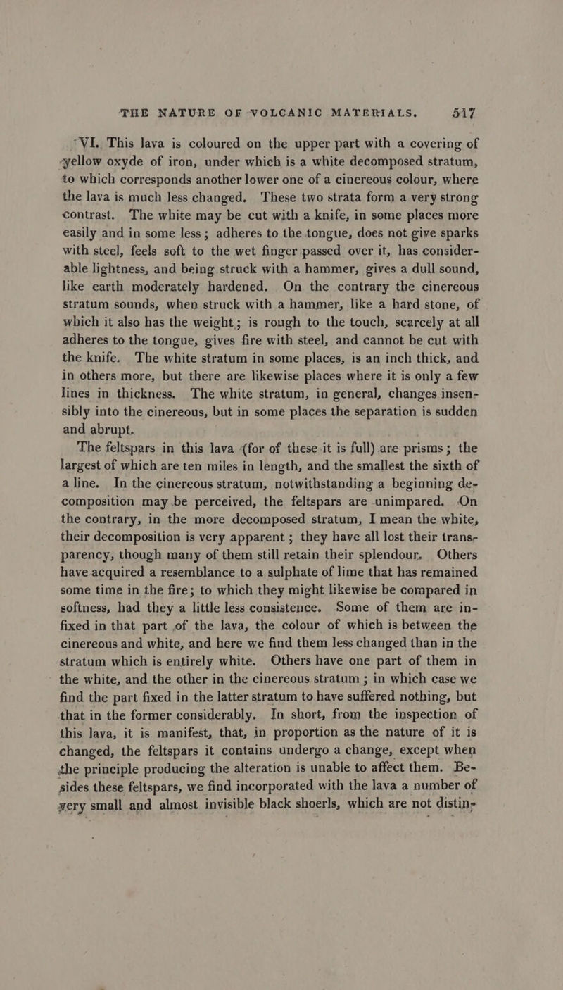 “VI. This lava is coloured on the upper part with a covering of “yellow oxyde of iron, under which is a white decomposed stratum, to which corresponds another lower one of a cinereous colour, where the lava is much less changed. These two strata form a very strong contrast. The white may be cut with a knife, in some places more easily and in some less ; adheres to the tongue, does not give sparks with steel, feels soft to the wet finger passed over it, has consider- able lightness, and being struck with a hammer, gives a dull sound, like earth moderately hardened. On the contrary the cinereous stratum sounds, when struck with a hammer, like a hard stone, of which it also has the weight; is rough to the touch, scarcely at all adheres to the tongue, gives fire with steel, and cannot be cut with the knife. The white stratum in some places, is an inch thick, and in others more, but there are likewise places where it is only a few lines in thickness. The white stratum, in general, changes insen- sibly into the cinereous, but in some places the separation is sudden and abrupt. The feltspars in this lava (for of these it is full). are prisms; the largest of which are ten miles in length, and the smallest the sixth of a line. In the cinereous stratum, notwithstanding a beginning de- composition may .be perceived, the feltspars are unimpared, On the contrary, in the more decomposed stratum, I mean the white, their decomposition is very apparent ; they have all lost their trans- parency, though many of them still retain their splendour. Others have acquired a resemblance to a sulphate of lime that has remained some time in the fire; to which they might likewise be compared in softness, had they a little less consistence. Some of them are in- fixed in that part ,of the lava, the colour of which is between the cinereous and white, and here we find them less changed than in the stratum which is entirely white. Others have one part of them in the white, and the other in the cinereous stratum ; in which case we find the part fixed in the latter stratum to have suffered nothing, but that in the former considerably. In short, from the inspection of this lava, it is manifest, that, in proportion as the nature of it is changed, the feltspars it contains undergo a change, except when the principle producing the alteration is unable to affect them. Be- sides these feltspars, we find incorporated with the lava a number of very small and almost invisible black shoerls, which are not distin;