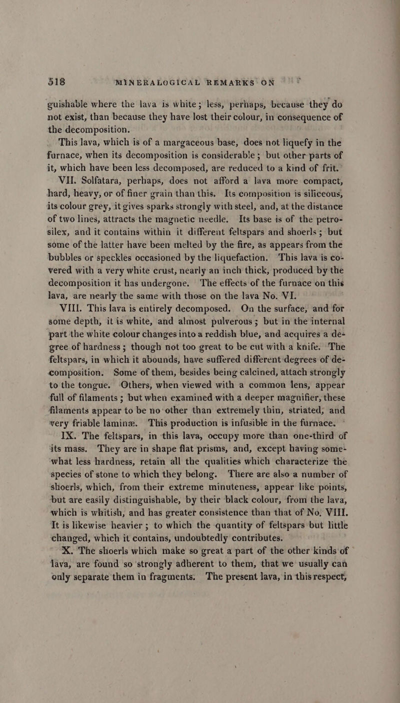 guishable where the lava is white; less, perhaps, because they do not exist, than because they have lost their colour, in consequence of the decomposition. | This lava, which is of a margaceous base, does not liquefy in the furnace, when its decomposition is considerable ; but other parts of it, which have been less decomposed, are reduced to a kind of frit. VII. Solfatara, perhaps, does not afford a lava more compact, hard, heavy, or of finer grain than this. Its composition is siliceous, its colour grey, it gives sparks strongly with steel, and, at the distance of two lines, attracts the magnetic needle. Its base is of the petro- silex, and it contains within it different feltspars and shoerls ; but some of the latter have been melted by the fire, as appears from the bubbles or speckles occasioned by the liquefaction. This lava is co- vered with a very white crust, nearly an inch thick, produced by the decomposition it has undergone. The effects of the furnace on this lava, are nearly the same with those on the lava No. VI. VIII. This lava is entirely decomposed. On the surface, and for some depth, it is white, and almost pulverous; but in the internal part the white colour changes into a reddish blue, and acquires a de- gree of hardness ; though not too great to be cut with a knife. The feltspars, in which it abounds, have suffered different degrees of de- composition. Some of them, besides being calcined, attach strongly to the tongue. Others, when viewed with a common lens, appear full of filaments ; but when examined with a deeper magnifier, these filaments appear to be no‘other than extremely thin, striated; and very friable lamine. This production is infusible in the furnace. IX. The feltspars, in this lava, occupy more than one-third of its mass. They are in shape flat prisms, and, except having some- what less hardness, retain all the qualities which characterize the species of stone to which they belong. There are also a number of shoerls, which, from their extreme minuteness, appear like points, but are easily distinguishable, by their black colour, from the lava, which is whitish, and has greater consistence than that of No, VIII. It is likewise heavier ; to which the quantity of feltspars but little changed, which it contains, undoubtedly contributes. X. The shoerls which make so great a part of the other kinds of © lava, are found so strongly adherent to them, that we usually can only separate them in fragments. The present lava, in this respect,