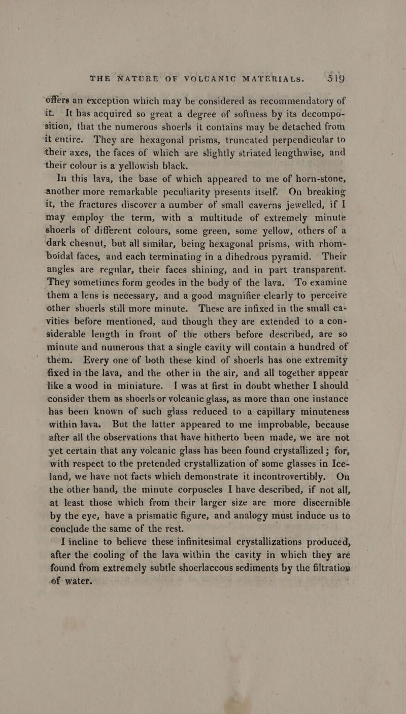 offers an exception which may be considered as recommendatory of it. It has acquired so great a degree of softness by its decompo- sition, that the numerous shoerls it contains may be detached from it entire. They are hexagonal prisms, truncated perpendicular to their axes, the faces of which are slightly striated lengthwise, and their colour is a yellowish black. In this lava, the base of which appeared to me of horn-stone, another more remarkable peculiarity presents itself. On breaking it, the fractures discover a number of small caverns jewelled, if I may employ the term, with a multitude of extremely minute shoerls of different colours, some green, some yellow, others of a dark chesnut, but all similar, being hexagonal prisms, with rhom- boidal faces, and each terminating in a dihedrous pyramid. © Their angles are regular, their faces shining, and in part transparent. _ They sometimes form geodes in the body of the lava. To examine them a lens is necessary, and a good magnifier clearly to perceive other shverls still more minute. These are infixed in the small ca- vities before mentioned, and though they are extended to a con- siderable length in front of the others before described, are so minute and numerous that a single cavity will contain a hundred of them. Every one of both these kind of shoerls has one extremity fixed in the lava, and the other in the air, and all together appear like a wood in miniature. I was at first in doubt whether I should consider them as shoerls or volcanic glass, as more than one instance has been known of such glass reduced to a capillary minuteness within lava. But the latter appeared to me improbable, because after all the observations that have hitherto been made, we are not yet certain that any volcanic glass has been found crystallized ; for, with respect to the pretended crystallization of some glasses in Ice- land, we have not facts which demonstrate it incontrovertibly. On the other hand, the minute corpuscles I have described, if not all, at least those which from their larger size are more discernible by the eye, have a prismatic figure, and analogy must induce us to conclude the same of the rest. Tincline to believe these infinitesimal crystallizations produced, after the cooling of the lava within the cavity in which they are found from extremely subtle shoerlaceous sediments by the Bitea tia of water.