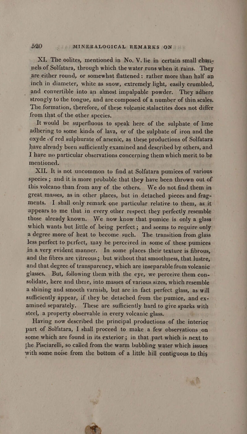 XI, The oolites, mentioned in No. V. lie in certain small chan- nels of Solfatara, through which the water runs when it rains. They are either round, or somewhat flattened: rather more than half an inch in diameter, white as snow, extremely light, easily crumbled, _ and convertible into an almost impalpable powder. They adhere strongly to the tongue, and are composed of a number of thin scales. The formation, therefore, of these volcanic stalactites does not differ from that of the other species. It would be superfluous to speak here of the sulphate of lime adhering to some kinds of lava, or of the sulphate of iron and the oxyde of red sulphurate of arsenic, as these productions of Solfatara have already been sufficiently examined and described by others, and I have no particular observations concerning them which merit to be mentioned. XII. It is not uncommon to find at Solfatara pumices of various species ; and it is more probable that they have been thrown out of this voleano than from any of the others. We do not find them in great masses, as in other places, but in detached pieces and frag- ments. I shall only remark one particular relative to them, as it appears to me that in every other respect they perfectly resemble those already known. We now know that pumice is only a glass which wants but little of being perfect ; and seems to require only a degree more of heat to become such. The transition from glass less perfect to perfect, may be perceived in some of these pumices in a very evident manner. In some places their texture is fibrous, and the fibres are vitreous; but without that smoothness, that lustre, and that degree of transparency, which are inseparable from volcanic glasses. But, following them with the eye, we perceive them con- solidate, here and there, into masses of various sizes, which resemble a shining and smooth varnish, but are in fact perfect glass, as will sufficiently appear, if they be detached from the pumice, and ex- amined separately. These are sufficiently hard to give sparks with steel, a property observable in every volcanic glass. Having now described the principal productions of the interior part of Solfatara, I shall proceed to make a few observations on some which are found in its exterior; in that part which is next to the Pisciarelli, so called from the warm bubbling water which issues with some noise from the bottom of a little hill contiguous to this