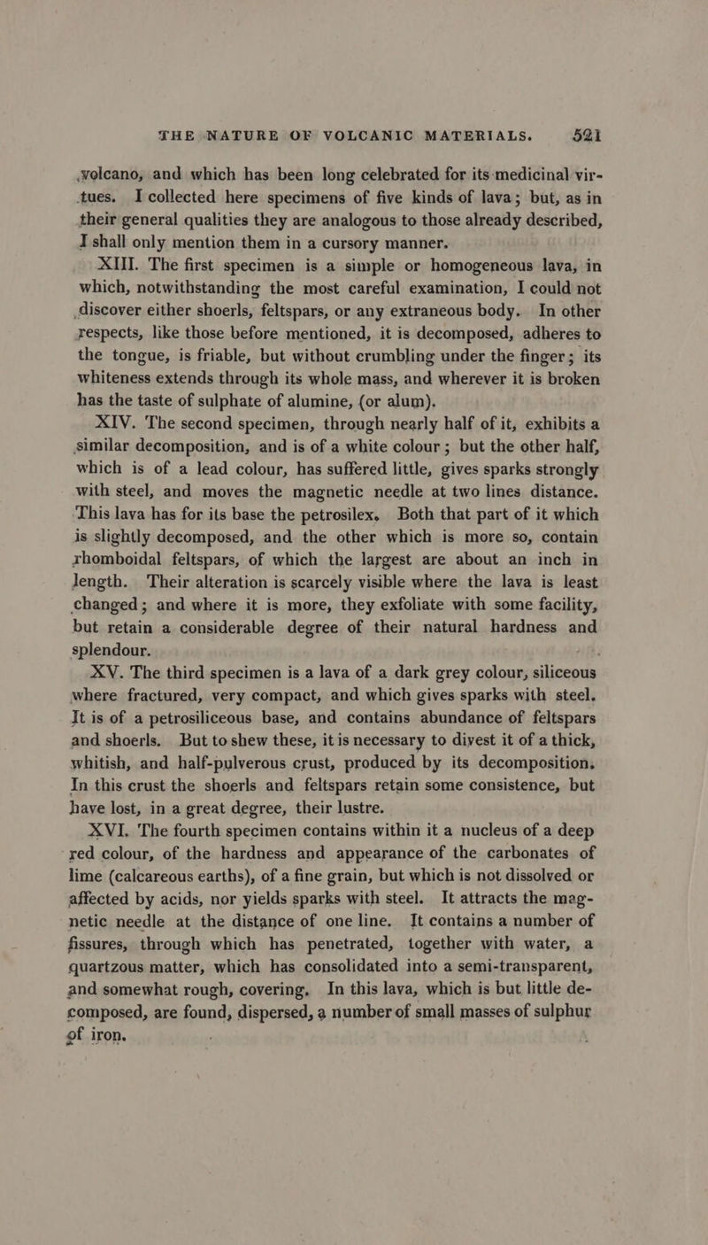volcano, and which has been long celebrated for its medicinal vir- tues. I collected here specimens of five kinds of lava; but, as in their general qualities they are analogous to those already described, T shall only mention them in a cursory manner. XIII. The first specimen is a simple or homogeneous lava, in which, notwithstanding the most careful examination, I could not discover either shoerls, feltspars, or any extraneous body. In other respects, like those before mentioned, it is decomposed, adheres to the tongue, is friable, but without crumbling under the finger ; its whiteness extends through its whole mass, and wherever it is broken has the taste of sulphate of alumine, (or alum). XIV. The second specimen, through nearly half of it, exhibits a similar decomposition, and is of a white colour ; but the other half, which is of a lead colour, has suffered little, gives sparks strongly with steel, and moves the magnetic needle at two lines distance. This lava has for its base the petrosilex. Both that part of it which is slightly decomposed, and the other which is more so, contain rhomboidal feltspars, of which the largest are about an inch in length. Their alteration is scarcely visible where the lava is least changed; and where it is more, they exfoliate with some facility, but retain a considerable degree of their natural hardness and splendour. XV. The third specimen is a lava of a dark grey colour, siliceous where fractured, very compact, and which gives sparks with steel. It is of a petrosiliceous base, and contains abundance of feltspars and shoerls. But to shew these, it is necessary to divest it of a thick, whitish, and half-pulverous crust, produced by its decomposition, In this crust the shoerls and feltspars retain some consistence, but have lost, in a great degree, their lustre. XVI. The fourth specimen contains within it a nucleus of a deep red colour, of the hardness and appearance of the carbonates of lime (calcareous earths), of a fine grain, but which is not dissolved or affected by acids, nor yields sparks with steel. It attracts the mag- netic needle at the distance of one line. It contains a number of fissures, through which has penetrated, together with water, a quartzous matter, which has consolidated into a semi-transparent, and somewhat rough, covering, In this lava, which is but little de- composed, are found, dispersed, a number of small masses of sulphur of iron.