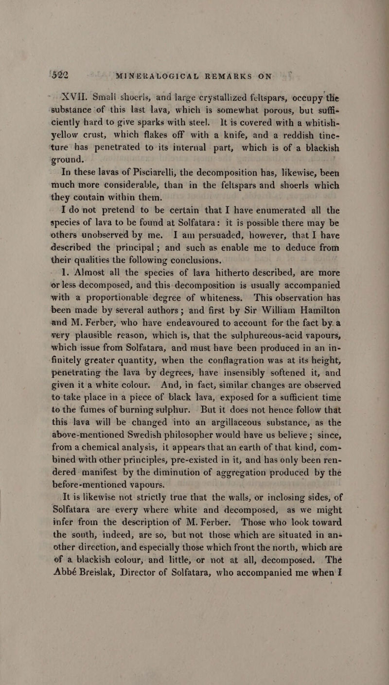 XVII. Smali shoerls, and large crystallized feltspars, occupy the substance ‘of this last lava, which is somewhat porous, but suffi- ciently hard to give sparks with steel. It is covered with a whitish- yellow crust, which flakes off with a knife, and a reddish tine- ture has penetrated to its internal part, which is of a blackish ground. In these lavas of Pisciarelli, the decomposition has, likewise, been much more considerable, than in the feltspars and shoerls which they contain within them. Ido not pretend to be certain that I have enumerated all the species of lava to be found at Solfatara: it is possible there may be others unobserved by me. I am persuaded, however, that I have deseribed the principal; and such as enable me to deduce from their qualities the following conclusions. 1. Almost all the species of lava hitherto described, are more or less decomposed, and this-decomposition is usually accompanied with a proportionable degree of whiteness. This observation has been made by several authors ; and first by Sir William Hamilton and M. Ferber, who have endeavoured to account for the fact bya very plausible reason, which is, that the sulphureous-acid vapours, which issue from Solfatara, and must have been produced in an in- finitely greater quantity, when the conflagration was at its height, penetrating the lava by degrees, have insensibly softened it, and given it a white colour. And, in fact, similar changes are observed to take place in a piece of black lava, exposed for a sufficient time to the fumes of burning sulphur. But it does not hence follow that this lava will be changed inte an argillaceous substance, as the above-mentioned Swedish philosopher would have us believe; since, from a chemical analysis, it appears that an earth of that kind, com- bined with other principles, pre-existed in it, and has only been ren- dered manifest by the diminution of aggregation produced by the before-mentioned vapours. It is likewise not strictly true that the walls, or inclosing sides, of Solfatara are every where white and decomposed, as we might infer from the description of M. Ferber. Those who look toward the south, indeed, are so, but not those which are situated in an- other direction, and especially those which front the north, which are of a blackish colour, and little, or not at all, decomposed. The Abbé Breislak, Director of Solfatara, who accompanied me when I