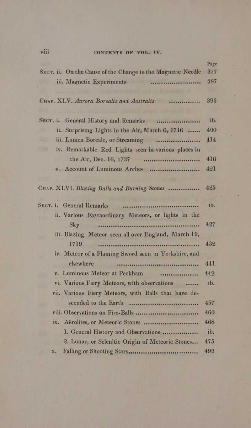 Sect. ii. On the Cause of the Change in the Magnetic Needle ili. Magnetic Experiments Sveeececevcsedesecceses Crap. XLY. Aurora Borealis and Australis WAIT 6 ood Sect... General History and, Remarks — .ss..secesseseeeevees il. Surprising Lights in the Air, March 6, 1716 ...... iii. Lumen Boreale, or Streaming —..... Wd taSecdeoe vey iv. Remarkable, Red Lights seen im various places in the Air, Dec. 16, 1737 cet sTNEGT al sis ietete ede 4. Account of Luminous Arches. .i..cc.secscedecceccccss Cuar. XLVI. Blazing Balls and Burning Stones ssesseveeseoees Sect. i. General Remarks Patdsiiiassspihasnnteese hes peakes ean ii. Various Extraordinary Meteors, or lights in the Sky dosuraltcwacppaaneswel ses kepeanconsbeaaseavys ssea iii. Blazing Meteor seen all over England, March 19, 1719 caicesa's¢ibbains tasukenbelztivnteemtpesieneahs acti iv. Meteor of a Flaming Sword seen in Yorkshire, and elsewhere absapcqieteacsssehasas Gibunt ceauines eae v. Luminous Meteor at Peckham mistsabepubersavas vi. Various Fiery Meteors, with observations ase sop vii. Various Fiery Meteors, with Balls that have de- scended to the Earth ....cccccccerseseesess visit i esinens viii. Observations on Fire-Balls ......ssseceseerserers atdcoee ix. Aérolites, or Meteoric Stones ...ccscscsesecsecceeceveee 1. General History and Observations .,..c.sseeereeeee 2. Lunar, or Selenitic Origin of Meteoric Stones... x. Falling or Shooting Ghali is nae ldidaeneies teceeoece